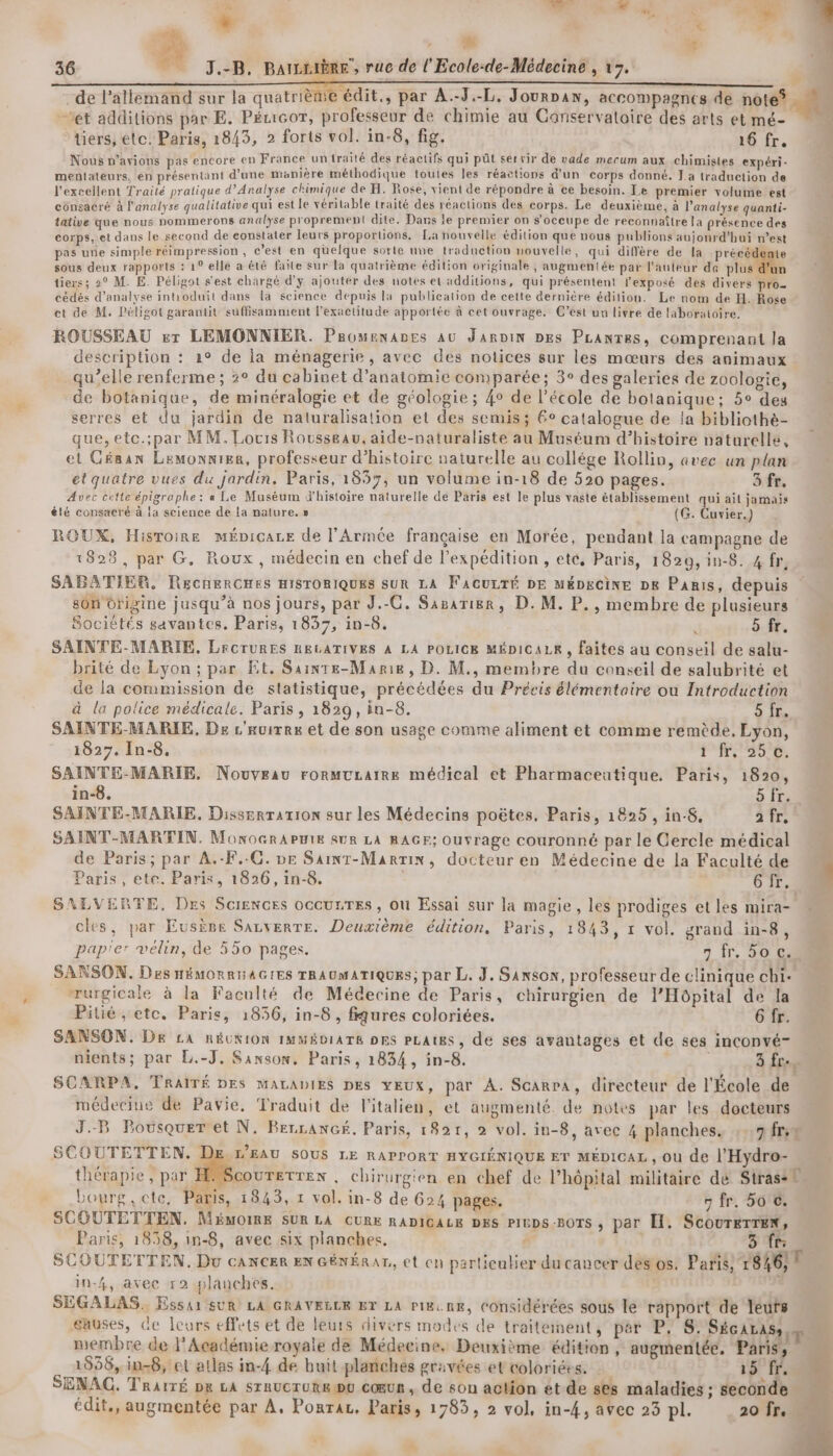 | , M | 14 ét additions par E. Pémcor, professeur de chimie au Ganservatoire des arts et mé- tiers, ete. Paris, 1843, 2 forts vol. in-8, fig. 16 fr. Nous n'avions pas encore en France un traité des réactifs qui püût servir de vade mecum aux chimistes expéri- mentateurs, en présentant d’une manière méthodique toutes les réactions d'un corps donné. La traduction de l'excellent Traité pratique d'Analyse chimique de H. Rose, vient de répondre à ce besoin. Le premier volume est consacré à l'analyse qualitative qui est le véritable traité des réactions des corps. Le deuxième, à l'analyse quanti- tative que nous nommerons analyse proprement dite. Dans le premier on s’oceupe de reconnaître la présence des corps, et dans le second de eonstater leurs proportions, La nouvelle édition que nous publions aujonrd’hui n’est pas une simple réimpression , c’est en qüelque sorte uve traduction nouvelle, qui diffère de la PE sous deux rapports : 1° elle a été faïte sur la quatrième édition originale , augmentée par l'auleur de plus d'un tiers; 20 M. E. Péligot s'est chargé d'y ajouter des notes et additions, qui présentent l'exposé des divers pro cédés d'analyse intioduit dans la science depuis la publication de cette dernière édition. Le nom de H. Rose et de M. Péligot garantit suffisamment l’exactitude apportée à cet ouvrage. C’est un livre de laboratoire. ROUSSEAU er LEMONNIER. Promenanes au JarDin DEs PLanres, comprenant la description : 2° de la ménagerie, avec des notices sur les mœurs des animaux qu’elle renferme ; 3° du cabinet d'anatomie comparée; 3° des galeries de zoologie, de botanique, de minéralogie et de géologie ; 4° de l’école de botanique; 5° des serres et du jardin de naturalisation et des semis; 6° catalogue de la bibliothè- que, etc.;par MM. Locis Rousseau, aide-naturaliste au Muséum d'histoire naturelle, et Géaan Lemonnier, professeur d’histoire naturelle au collége Rollin, avec un plan et quatre vues du jardin, Paris, 1857, un volume in-18 de 520 pages. 3 fr. Avec cette épigraphe: « Le Muséum W'histoire naturelle de Paris est le plus vaste établissement qui ait jamais été consacré à la science de la nature, » (G. Cuvier.) ROUX, Hisroine mÉpicare de l'Armée française en Morée, pendant la campagne de 1828, par G. Roux, médecin en chef de l’expédition , ete, Paris, 1820, in-8. 4 fr, SABATIER. RECHERCHES HISTORIQUES SUR LA F'ACULTÉ DE MÉDECINE DE Paris, depuis sôn Origine jusqu’à nos jours, par J.-C. Saparier, D. M. P., membre de plusieurs Sociétés savantes. Paris, 1837, in-8. j 5 fr. SAINTE-MARIE, LrCTURES RELATIVES À LA POLICE MÉDICALR, faites au conseil de salu- brité de Lyon ; par Et. Sainte-Marie, D. M., membre du conseil de salubrité et de la commission de statistique, précédées du Précis élémentaire ou Introduction à la police médicale. Paris , 1829, in-8. 21 SAINTE-MARIE, De L'auires et de son usage comme aliment et comme remède, Lyon, 1827. In-8. PROS SAINTE-MARIE. Nouveau rormuraire médical et Pharmaceutique. Paris, 1820, in-8. 5 Îr. SAINTE-MARIE. Disserration sur les Médecins poëtes, Paris, 1825 , in-8, it SAINT-MARTIN. MonocraPBie su8 LA RAGF; Ouvrage couronné par le Cercle médical de Paris; par A.-F.-C. De Saint-Marin, docteur en Médecine de la Faculté de Paris, ete. Paris, 1826, in-8. 6 fr. SALVERTE, Des Sciences occuLTES, où Essai sur la magie, les prodiges et les mira- cles, par EusÈpe SaLvERTE. Deuxième édition, Paris, 1843, 1 vol. grand in-8, pap'er vélin, de 550 pages. 7 fr, 50.058 SANSON. Des HÉMORRHAGIES TRAUMATIQUES; par L. J, SANsON, professeur de clinique chi- rurgicale à la Faculté de Médecine de Paris, chirurgien de l'Hôpital de la Pitié, etc. Paris, 1836, in-8 , fqures coloriées. 6 fr. SANSON. Dr LA RÉUXION IMMÉDIATE DES PLAUES, de ses avantages et de ses inconvé- nients; par L.-J, Sanson. Paris, 1834, in-8. 3 fr. SCARPA, TRAITÉ DES MALADIES DES YEUX, par À. Scarra, directeur de l'École de médecine de Pavie. Traduit de l'italien, et augmenté. de notes par les docteurs J.-B Pousquer et N. BercanGé. Paris, 1821, 2 vol. in-8, avec 4 planches. :..7fr;® SCOUTETTEN. L'EAU SOUS LE RAPPORT HYGIÉNIQUE ET MÉDICAL , Où de l'Hydro- thérapie, par COUTETTEN , chirurgien en chef de l'hôpital militaire dé Strasih Lourg, cte, Paris, 1843, 1 vol. in-8 de 624 pages. 7 fr. 5o ©. SCOUTETTEN. MémOIRE SUR LA CURE RADICALE DES PIEDS :BOTS ; par EH. ScouTeTren, Paris, 1858, in-8, avec six planches, à 3 65 SCOUTETTEN, Du cancer EN GÉNÉRAR, et en particulier ducancer désos. Pari, 1846, 1 in-4, avec r2 planches. à SÉGALAS, Essai sUR LA GRAVELLE ET LA Pi&amp;.nK, Considérées sous le rapport de leufs eauses, de Leurs effets et de leurs divers modes de traitement, par P, S'Séçcaras: membre de l’Académie royale de Médecine, Deuxième édition, augmentée, Paris, 1856, in-8, et atlas in-4 de buit planches gravées et coloriées. 15 fr. SENAC. TRatrÉ px LA STRUCTURE EU cœur, de son action ét-de ses maladies ; seconde à ; ve L # é L Er, cn sé