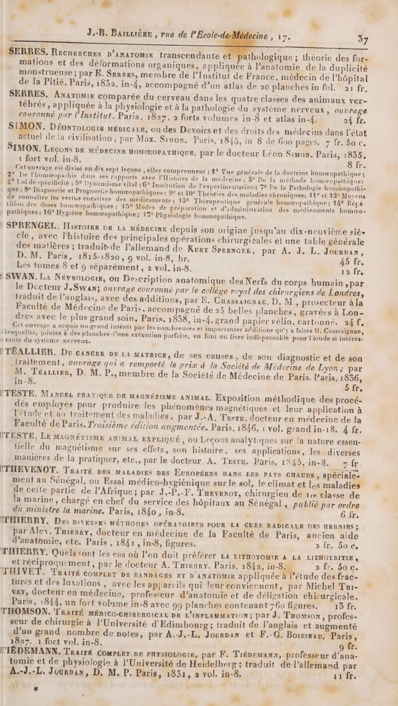 mis + es JB. BarLuière , rue de lEcole-de-Médecine , 17, 37 ! SERRES, RecHerCHES D’ANATOMIR transcendante et pathologique ; théorie des for- mationus et des déformations organiques, appliquée à l’anatomie de la duplicité mopstrueuse; par E. Serres, membre de l’Institut de France, médecin de Phôpital de la Pitié, Paris, 1832, in-{, accompagné d’un atlas de 20 planches infol. 91 fr, SERRES, AxaromiE comparée du cerveau dans les quatre classes des animaux ver- tébrés , appliquée à la physiologie et à la pathologie du système nerveux, ouvrage couronné par l’Institut. Paris, 1827, 2 forts volumes in-8 et atlas in-4. 24 fr. SIMON. Déowrorocre MÉDICALE, Ou des Devoirs et des droits des médecins dans l'état actuel de la civilisation, par Max. Simon, Paris, 1845, in 8 de 600 pages. > fr. 5o c. SIMON. Leçons DE MÉpecixe HOMOEOPATHIQUE, par le docteur Léon Simon. Paris, 1835, 1 fort vol. in-8. 8 fr. Cel ouvrage est divisé en dix sept lecons , elles comprennent : 1° Vue générale de la doctrine homæopathique ; 2° De l'homæopathie dans ses rapports avec l'Histoire dé la médecines 3° De la méthode homæopalhique: 49 Loi de spécificité ; 5° Dynamisme vital 56° Institution de l’'expérituentations 70 De Ja Pathologie homæopathie que ; 8° Diagnostic et Proguostic homæopathiques : 9° et 40° Théories des maladies chroniques; 11° et 42? Movens de connaître les vertus curatives des médicaments ; 439 Thérapeutique générale homæopathique ; 449 Répé- Ution des doses homæopathiques ; 15° Modes de Préparation et d'administration des médieanents homæo- pathiques ; 16° Hrgiène bomæopathique; 4770 Physiologie bomæœopathique, SPRENGEL, Histoire DE LA MÉDECINE depuis son origine jusqu’au dix-neuvième sièe cle, avec l’histoire des principales opérations chirurgicales et une table générale des matières ; traduit de l'allemand de Kurt SPRENGEL, par À. J. L. Jounvax, D. M. Paris, 1815-1820, 9 vol. in-8, br. 45 fr. Les tomes 8 et 9 séparément , 2 vol. in-$. 12 fre SWAN. LA Névrorocig, ou Description anatomique des Nerfs du corps humain ,par le Docteur J,Swans ouvrage couronné par le collège royal des chirurgiens de Londres, traduit de l’anglais, avec des additions, par E. Cnassaicnac, D. M., prosecteur à ia Faculté de Médecine de Paris. accompagné de 25 belles planches, gravées à Lon- dres avec le plus grand soin, Paris. 1858, in-4, grand papier vélin, cartonné. A4, Cet ouvrage a acquis un grand intérêt par les nombreuses et importantes atditions qu'y à faites M. Chassaignac, Ilesquelles, jointes à des planches d’nne exécution parfaite, en font ur livre indispensable pour l'étude si intéres- sante du syslème nerveux. ITÉALLIER. Du cancer D La MATRICE, de ses causes, de son diagnostic et de son _traitement, ouvrage qui a remporté le prix à la Socièté de Médecine de Lyon; par M. Téaruier, D. M. P.,membre de la Société de Médecine de Paris. Paris, 1836, in-8. Sfr, ITESTE. MAnukL PRATIQUE DR MAGNÉTISME ANIMAL. Exposition méthodique des procé- dés employés pour produire les phénomènes magnétiques et leur application à l'étude et au traitement des maladies » par J.-A, Tesrg, docteur en médecine de la Faculté de Paris. Troisième édition augmentée, Paris, 1846, 1 vol. grandin-18. 4 fr. lFESTE, LE MAGNÉTISME ANIMAL, EXPLIQUÉ , Ou Leçons analytiques sur la nature essen- tielle du magnétisme sur ses effets, son histoire, ses applications, les diverses manières de la pratiquer, ete., par le docteur A. TEsre. Paris, 1845,in-8. fr. ITHEVENOT. Traité DES MALADIES DES EUROPÉENS DANS LES PAYS CHAUDS, spéciale- ment au Sénégal, ou Essai médico-hygiénique sur le sol, le climat et les maladies de cette partic de l’Afrique ; par J.-P.-F, Trevexor, chirurgien de 1ve classe de la marine, chargé en chef du service des bôpitaux au Sénégal, publié par ordre du ministre la marine. Paris, 1840 , in-8. 6 fr. TTHIERRY. Des Diverses MÉTHODES OPÉRATOIRES POUR LA CURE RADICALE DES HERNIES ; par Alex. Taienay, docteur en médecine de la Faculté de Paris, ancien aide d'anatomie, ctc. Paris, 1841 , in-8, figures. 2 ir. 20 €, THIERRY. Quels sont les cas où l’on doit préférer LA LITHOTOMIE À LA LITHOTRITIE , et réciproqu:ment, par le docteur A. Trisrry. Paris, 184, ie 2 fr. 50 c. ŒHIVET. Traité COMPLRT DR PANDAGES ET D'ANATOMIE appliquée à l’étude des frac- tures et des luxations , avec les appareils qui leur conviennent, par Michel Tai- vET, docteur en médecine, professeur d’anatomie et de déligation chirurgicale, Paris, 1844, un fort volume in-8 avec 99 planches contenant 760 figures. 13 fr, THOMSON. 'TRAITÉ MÉpico-cHinuncicat DE L’INFLAMMATION; Par J. Taowsox, profes- seur de chirurgie à l’Université d'Edimbourg ; traduit de l'anglais et augmenté d’un grand nombre de notes, par À.-J.-L. Jounrax et F.-G, Boissæau, Paris, 1827. 1 fort vol. in-8. o fr. MTÉDEMANN. Taairé Compzer Dr PHYSIOLOGIE, par F. Trépemanx, professeur d’ana- tomie et de physiologie à l’Université de Heidelberg; traduit de l'allemand par A.-d,-L. Juunoax, D. M, P. Paris, 1831, à vol. in-8, | 1fr. “ 650 ‘ di L/ ÈA x ji  :