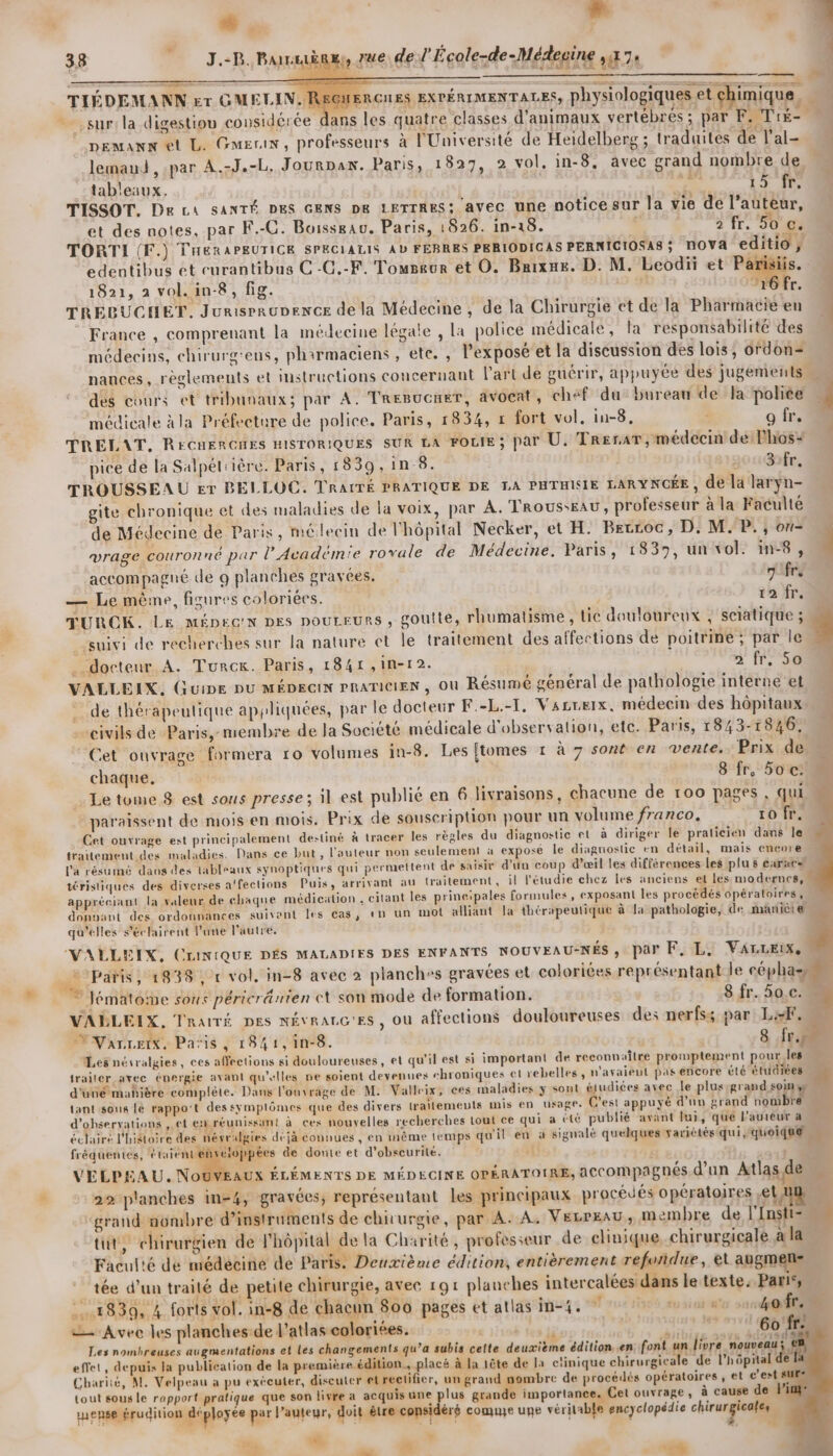 sur: la digestiou considérée dans les quatre classes d'animaux vertébrés; par F. Tié- € ‘ . 4 £ . 172 20 DEMaANN et L. Guerin, professeurs à l'Université de Heidelberg ; traduites de l’al= lemaui , par A.-J.-L, Journan. Paris, 1827, 2 vol. in-8, avec grand nombre de tableaux. 2 ou À: TISSOT. De LA SANTÉ DES GENS DE LETTRES; AVEC UNE notice sur la vie de l’auteur, et des notes, par F.-C. Boissrau. Paris, 1826. in-18. 2 fr. 50 €. TORTI (F.) THERAPEUTICE SPECIALIS AL FEBRES PERIODICAS PERNICIOSA8; NOVA editio, edentibus et curantibus C-G.-F. Tomsaur et O. Buixme. D. M. Leodii et de. 1821, à vol. in-8, fig. sd “16 fr. TRELBUCHET. Jurisrrunence de la Médecine , de la Chirurgie et de la Pharmacie en k France , comprenant la médecine légate , la police médicale, la responsabilité des médecins, chirurg'ens, pharmaciens , ete. , l'exposé et la discussion des lois, ordon= nances, règlements et instructions concernant l'art de guérir, appuyée des jugements dés cours et tribunaux; par A. Tresucmer, avocat, chef du bureau de la police 4 médicale à la Préfeeture de police. Paris, 1834, » fort vol. in-8. “ g fr. TRELAT, RECHERCHES HISTORIQUES SUR LA FOLIE ; par U. TrerarT, médecin de lhos+ pice de la Salpél'ière. Paris, 1839, in 8. 10 1@xr, TROUSSEAU Er BELLOC. TRAITÉ PRATIQUE DE LA PHTHISIE LARYNCÉE , de la larÿn- gite chronique et des maladies de la voix, par A. TroussEAU, professeur à la Faculté de Médecine de Paris, médecin de l'hôpital Necker, et H. Bevroc, D: M. P., on- vrage couronné par l’Académie rovale de Médecine. Paris, 1839, un vol. in-8, l accompagné de 9 planches gravées. 7 frs — Le même, figures colorées. 12 fr. TURCOK. Le MéDpecn DES pouLEurs , goutte, rhumalisme, Lic douloureux , sciatique ; . suivi de recherches sur la nature ct le traitement des affections de poitrine ; par le .. docteur A. Turck. Paris, 1841 ,in-12. 2 fr. 50 | VALLEIX, GuiDE DU MÉDEGIN PRATICIEN , Où Résumé général de pathologie interne et : de thérapeutique appliquées, par le docteur F.-L.-T, VsLreix, médecin des hôpitaux civils de Paris, membre de Ja Société médicale d'observation, etc. Paris, 1843-1846, Cet ouvrage formera 10 volumes in-8. Les {tomes 1 à 7 sont en vente. Prix de ma. £ chaque. 8-fr,/50 © . Le tome 8 est sous presse; il est publié en 6 livraisons, chacune de 100 pages , qui paraissent de mois en mois. Prix de souscription pour un volume franco, 10 fr. Cet ouvrage est principalement destiné à tracer Îles règles du diagnostic et à diriger le praticien dans le traitement des maladies. Dans ce but , l’auteur non seulement à expose le diagnostic en détail, mais encore l'a résuiné dans des tableaux synoptiques qui permettent de saisir d'un coup d’œil les différences Les plu $ crc» téristiques des diverses a'fections Puis, arrivant au traitement, il l'étudie chez les anciens et les modernes, appréciant la valeur de chaque médication , citant les prineipales formules, exposant les procédés opératoires, donvant des ordonnances suivant les cas, en un mot alliant la thérapeutique à Ja pathologie, de maniètæ qu'elles séclairent Pane l’autre, 4 # “VALLEIX, CLINIQUE DÉS MALADIES DES ENFANTS NOUVEAU-NÉS, par F, L, VArLLEIx, paris, 1838, r vol. in-8 avec à planch»s gravées et coloriées représentant le éphas . ” lématome sous péricränien ct son mode de formation. 8 fr. 50.c. « VABLEIX, Traité pes NÉVRALG'ES, où affections douloureuses des nerfss par LiF, EVanretx. Paris, 1841,in-8. 8 fr. Les nésralgies, ces affections si douloureuses, et qu'il est si important de reconnaître promptement pour les traiter avec énergie avant qu'elles ne soient devenues “hroniques et rebelles, n'avaieut pas encore été étudiées 1 d'uné mahière complète. Dans l'ouvrage de M. Valleix, ces maladies y sont étudiées avec le plusrgrand soin » tant:sous Le rappo't dessymplômes que des divers traitements mis en usage. C'est appuyé d’un grand nombre d'observations ,.çt ex réunissant à ces nouyelles recherches tout ce qui a été publié avant lui, que l'auteur a éclairé l'histoire des nésralgies déjà connues , en mème temps qu'il en à signalé quelques variétés qui ‘quoique M fréquentes, étaient veloppées de doute et d'obscurité. (4. x VELPEAU. NOUVEAUX ÉLÉMENTS DE MÉDECINE OPÉRATOIRE, aCCOMpagnés d’un Atlas de : # 29 planches in-4, gravées; représentant Les principaux procédés opératoires ,el ui grand nombre d'instruments de chirurgie, par A: A. VELPEAU, membre de l'Insti= tut, chirurgien de l'hôpital de la Charité, professeur de clinique, chirurgicale à la Faculié de médecine de Paris. Deuxième édition, entièrement refoñdue, et augmens tée d’un traité de petite chirurgie, avec 191 planches intercalées dans le texte: Pari‘, .#830, 4 forts vol. in-8 de chacun 800 pages et atlas in-4. eue so soc Of = Avec les planches.de J'atlas coloriées. | she 60 fr: Les nombreuses augmentations et Les changements qu’a subis cette deuxième édition en: font mliers nouveau ; effet, depuis la publication de la première édition. placé à la 1ête de la clinique chirurgicale de l'hôpital de Chariië, M. Velpeau a pu exécuter, diseuler et rectifier, un grand nombre de procédés opératoires , et c'est st ! tout sous le rapport pratique que son livre à acquis une plus grande importance, Cet ouvrage, à cause de }” mense érudition déployée par l’auteur, doit être considéré come upe véritable encyclopédie chris = PA ue 4 # . “6 271 ddl
