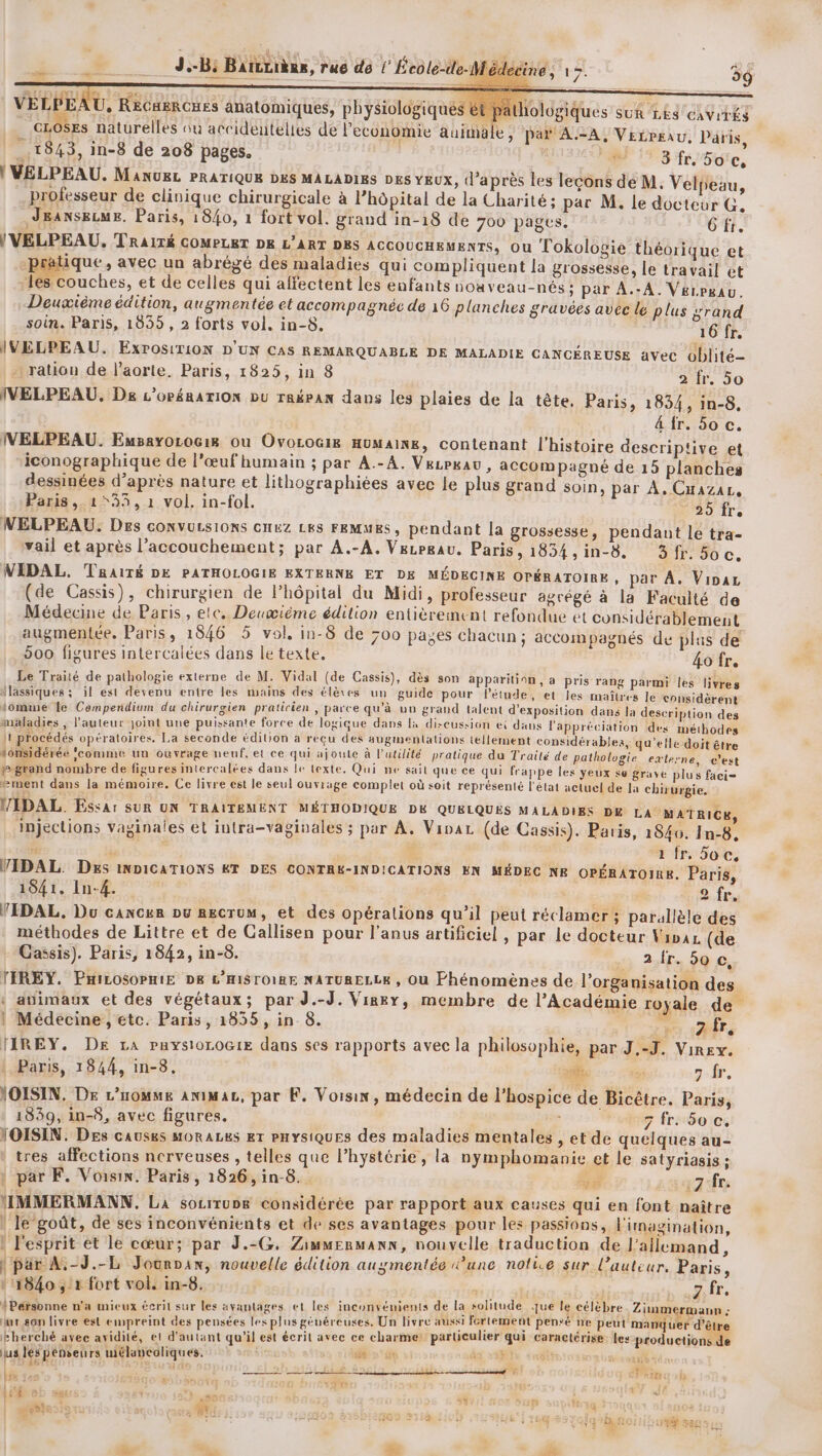 VELPEAU, RECHERCHES anatomiques, physiologiqué 1ologiques SUR LES CaViTÉS _ GLOSES naturelles où accideutelles de l'economie auimale, par AA, Vetreau. Paris, _.1843, in-8 de 208 pages. 113 r/5ote, ! VELPEAU. MANUEL PRATIQUE DES MALADIES DES YEUX, d’après les lecons de M. Velpeau, professeur de clinique chirurgicale à l'hôpital de la Charité; par M. le docteur G, JEANSELME. Paris, i 840, 1 fort vol. grand in-18 de 700 pages. 6 fr. )VELPEAU,. TRAITÉ COMPLET DE L'ART DES ACCOUCHEMENTS, Ou Tlokolovie théorique et ique, avec un abrégé des maladies qui compliquent la grossesse, le travail et les couches, et de celles qui affectent les enfants noaveau-nés; par À.-A. Verrgau. Deuxième édition, augmentée et accompagnée de 16 planches gravées avec lé plus srand | soin. Paris, 1835, 2 forts vol. in-8. 16 fr. IVELPEAU. ExPosiT10N D'UN CAS REMARQUABLE DE MALADIE CANCÉREUSE AVec oblité- ration de l'aorte. Paris, 1825, in 8 2 fr, 50 IVELPEAU. De L’OP#RATION DU rakpan dans les plaies de la tête, Paris, 1834, in-8, 4 fr. 50 c. IVELPEAU. Eusayorocis où Ovorocig HuMAInK, contenant l’histoire descriptive et “iconographique de l’œuf humain ; par A.-A. V&amp;LPkau, accompagné de 15 planches dessinées d’après nature et lithographiées avec le plus grand soin, par À. Cnazar, Paris ,.1*33, 1 vol. in-fol. 25 fr. NELPEAU, Des CONVULSIONS CHEZ LES FEMMES, pendant la grossesse, pendant le tra- vail et après l'accouchement; par A.-A. Vezrgau. Paris, 1834,in-8. 3fr. 5oc. NIDAL. TRaiTÉ DE PATHOLOGIE EXTERNE ET DE MÉDECINE OPÉRATOIRE , par A. Vipar de Cassis), chirurgien de l’hôpital du Midi, professeur agrégé à la Faculté de ; Z + : &amp;, A p 1 Médecine de Paris, etc. Deuœième édition entièrement refondue et considérablement augmentée. Paris, 1846 5 vol, in-8 de 700 pages chacun ; accompagnés de plus de 500 figures intercaiées dans le texte, 4ofr. Le Traité de pathologie externe de M. Vidal (de Cassis), dès son apparition, a pris rang parmi les livres flassiques ; il est devenu entre les mains des élèves un guide pour létude, et Jes maîtres Je considèrent somme le Comperidium du chirurgien praticien , parce qu’à un grand talent d'exposition dans Ja description des mäladies , l’auteur joint une puissante force de logique dans la discussion ei dans l'appréciation ‘des méthodes jt procédés opératoires. La seconde édition a recu des auginentations tellement considérables, qu'elle doit être tonsidérée ‘comme un ouvrage neuf, el ce qui ajoute à l'utilité pratique du Traité de pathologie externe, c'est p grand nombre de figures intercalées dans le texte. Qui ne sail que ce qui frappe les yeux se grave plus faci= ment dans la mémoire. Ce livre est le seul ouvrage complet où soit représenté l'état actuel de Ja chirurgie. MIDAL. Essar SUR UN TRAITEMENT MÉTHODIQUE DK QUELQUES MALADIES DE LA MATRICE, injections vaginales et iutra-vaginales ; par A. Viva (de Cassis). Paris, 1840. In-8, : S 1 fr. Soc, VIDAL. Des INDICATIONS KT DES CONTRK-INDICATIONS EN MÉDEC NE OPÉRATOIRE. Paris, 1841. In-4. 2.ir, VIDAL, Du cancer Du RECTUM, et des opérations qu'il peut réclamer ; parallèle des méthodes de Littre et de Callisen pour l'anus artificiel , par le docteur Vipax (de Cassis). Paris, 1842, in-8. 2 fr. 50 0, TIREY. PHILOSOPHIE DE L'HISTOIRE NATURELLE , Ou Phénomènes de l’organisation des ‘ animaux et des végétaux; par J.-J. Virex, membre de l’Académie royale de | Médecine , étc. Paris, 18355 , in 8. (AS TIREY. DE La PysioLOG1E dans ses rapports avec la philosophie, par J.-J. Virey. Paris, 1844, in-8. po ea 7 fr. VOISIN. DE L’nomme aniMaz, par F. Voisin, médecin de l’hospice de Bicètre. Paris, 1839, in-8, avec figures. ; 7 fr. 60 c. VOISIN. Des causes MORALES ET PHYSIQUES des maladies mentales , et de quelques au- tres affections nerveuses , telles que l’hystérie, la nymphomanie et le satyriasis ; : par F. Voisin. Paris, 1826, in-8. Ad :7 fr. MMERMANN. La socirug considérée par rapport aux causes qui en font naître | le goût, de ses inconvénients et de ses avantages pour les passions, l'imagination, : l'esprit et le cœur; par J.-G, Zimmenmann, nouvelle traduction de I allemand, \par A,-J.-L Jourpan, nouvelle édition augmentée une nolue sur l’auteur, Paris, 11840, r fort vol. in-8. ah PET s {Personne n'a mieux écrit sur les avantages et les inconvénients de la solitude jue le célèbre Zimmer ann ; * # 4 ENS Ex A $ + ë Ÿ DA 1 hr son livre est empreint des pensées les plus généreuses. Un livre aussi fortement pensé ne peut manquer d’être Lbherché avec avidité, et d'autant qu'il est écrit avec ce charme: particulier qui caractérise. les productions de lus lés pénseurs mélancoliques. 6 n° 08 di +38 É Fe, 2h a 2 EE SDL ie RESTE Ab cb le 348 1934 g DPI Ter 1f LE 2 À 3 au FA x Lg D5 SM - -% | ya (FRE f L méShoois à £ . Fqohe Near