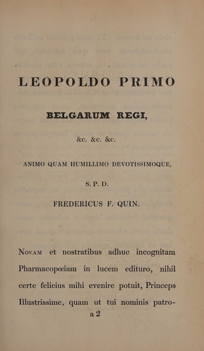 LEOPOLDO PRIMO BELGARUM REGI, &amp;c. &amp;c. &amp;c. ANIMO QUAM HUMILLIMO DEVOTISSIMOQUE, Sr P.D. FREDERICUS F. QUIN. Novaw et nostratibus adhue incognitam Pharmaeopoiam in lucem edituro, nihil certe felicius mihi evenire potuit, Princeps Illustrissime, quam ut tui nominis patro- a2