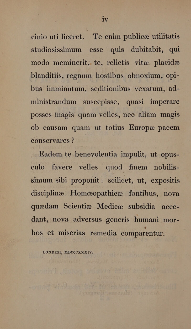 cinio uti liceret. . Te enim publice utilitatis studiosissimum esse quis dubitabit, qui modo meminerit, te, relictis vitz placide blanditiis, regnum hostibus obnoxium, opi- bus imminutum, seditionibus vexatum, ad- ministrandum suscepisse, quasi imperare posses magis quam velles, nec aliam magis ob causam quam ut totius Europe pacem conservares ? Eadem te benevolentia impulit, ut opus- culo favere velles quod finem nobilis- simum sibi proponit: scilicet, ut, expositis discipline Homoeopathiez fontibus, nova quedam Scientie Medie: subsidia aece- dant, nova adversus generis humani mor-  bos et miserias remedia comparentur. LONDINI, MDCCCXXXIV.