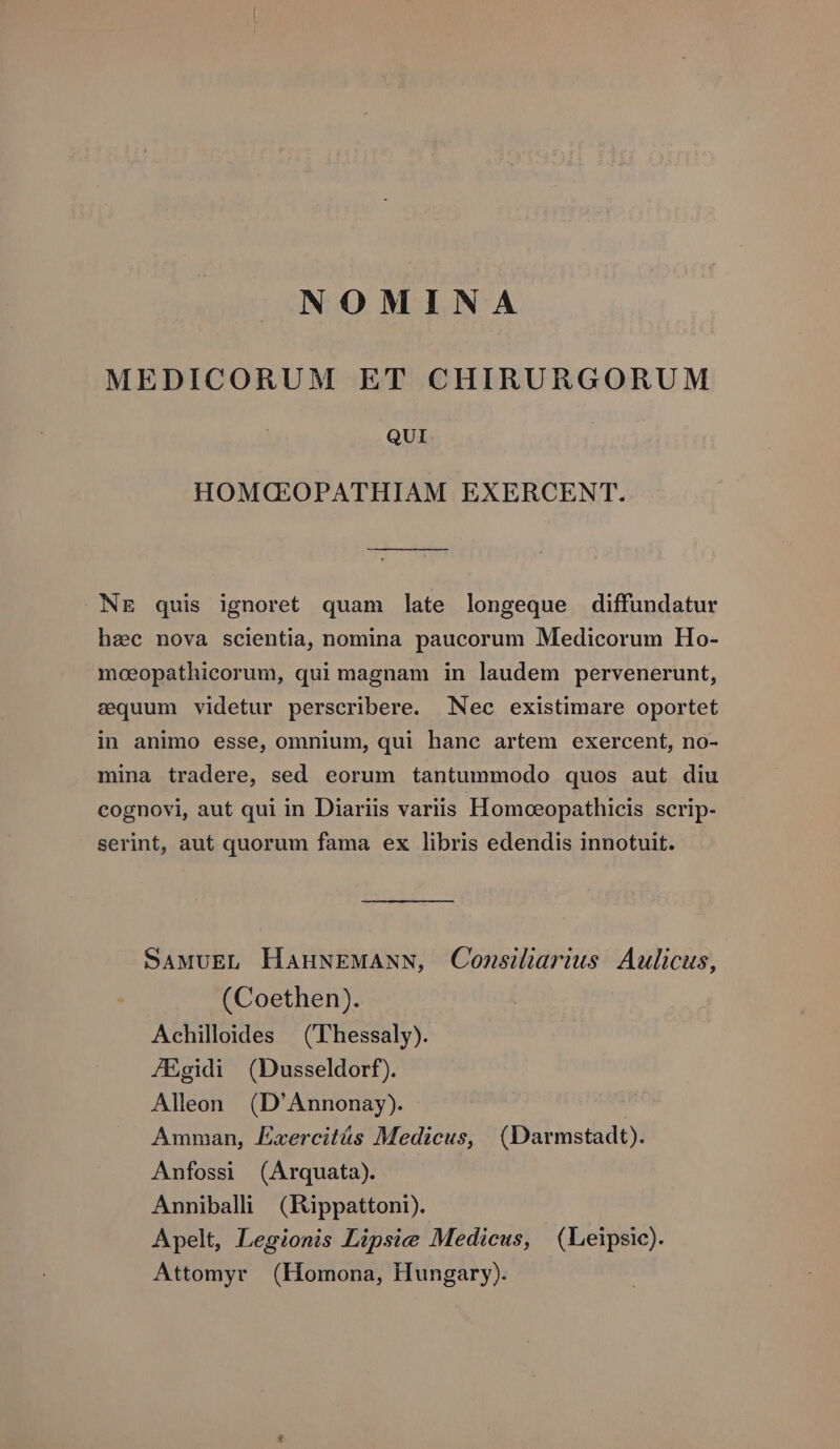 NOMINA MEDICORUM ET CHIRURGORUM QUI HOMQG:OPATHIAM EXERCENT. NE quis ignoret quam late longeque diffundatur hec nova scientia, nomina paucorum Medicorum Ho- moeopathicorum, qui magnam in laudem pervenerunt, sequum videtur perscribere. Nec existimare oportet in animo esse, omnium, qui hanc artem exercent, no- mina tradere, sed eorum tantummodo quos aut diu cognovi, aut qui in Diariis variis Homoeopathicis scrip- serint, aut quorum fama ex libris edendis innotuit. SAMUEL HaHuNEMANN, Consiliarius. Aulicus, (Coethen). Achilloides ((Thessaly). ZEgidi (Dusseldorf). Alleon (D'Annonay). Amman, Exercitás Medicus, (Darmstadt). Anfossi (Arquata). Anniballi/ (Rippattoni). Apelt, Legionis Lipsice Medicus, | (Leipsic). Attomyr (Homona, Hungary).