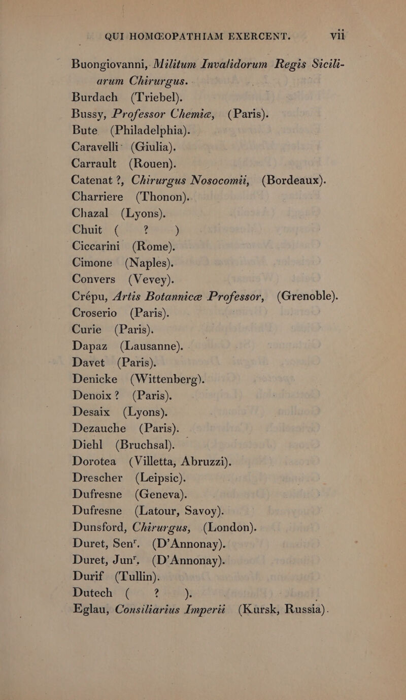 Buongiovanni, Militum Invalidorum Tag Sécili- arum Chirurgus. - Burdach (Triebel). Bussy, Professor Chemie, (Paris). Bute (Philadelphia). Caravelli: (Giulia). Carrault (Kouen). Catenat ?, Chirurgus Nosocomii, (Bordeaux). Charriere (Thonon). Chazal (Lyons). Chuit ( ? ) Ciccarii (Rome). Cimone (Naples). Convers (Vevey). Crépu, Zrtis Botannice ii (Grenoble). Croserio (Paris). Curie (Paris). Dapaz (Lausanne). Davet (Paris). Denicke (Wittenberg). Denoix? (Paris). Desaix (Lyons). Dezauche (Paris). Diehl (Bruchsal. Dorotea (Villetta, Abruzzi). Drescher (Leipsic). Dufresne (Geneva). Dufresne (Latour, Savoy). Dunsford, Chirurgus, (London). Duret, Sen. (D'Annonay). Duret, Jun, (D'Annonay). Durif (Tullin). Dutech ( ? )»r Eglau, Consiliarius Imperii | (Kursk, Russia).