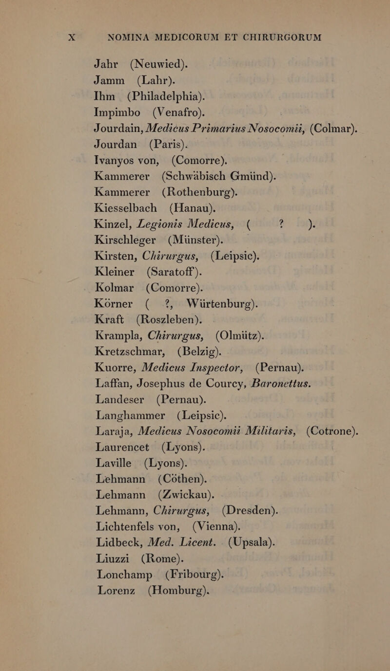 Jahr (Neuwied). Jamm (Lahr). Ihm (Philadelphia). Impimbo (Venafro). Jourdain, Medicus Primarius Nosocomii, (Colmar). Jourdan (Paris). Ivanyos von, (Comorre). Kammerer (Schwabisch Gmünd). Kammerer (Rothenburg). Kiesselbach (Hanau). Kinzel, Legionis Medicus, ( ? )»» Kirschleger (Münster). Kirsten, Chirurgus, (Leipsic). Kleiner (Saratoff). Kolmar (Comorre). Korner ( ?, Wiürtenburg). Kraft (Roszleben). Krampla, Chirurgus, (Olmiütz). Kretzschmar, (Belzig). Kuorre, Medicus Inspector, (Pernau). Laffan, Josephus de Courcy, Baronettus. Landeser (Pernau). Langhammer (Leipsic). Laraja, Medicus Nosocomit Militaris, (Cotrone). Laurencet (Lyons). Lavile . (Lyons). Lehmann (Cothen). Lehmann (Zwickau). Lehmann, CAzrurgus, (Dresden). Lichtenfels von, (Vienna). Lidbeck, Med. Licent. . (Upsala). Liuzai (Home). Lonchamp (Fribourg). Lorenz (Homburg).