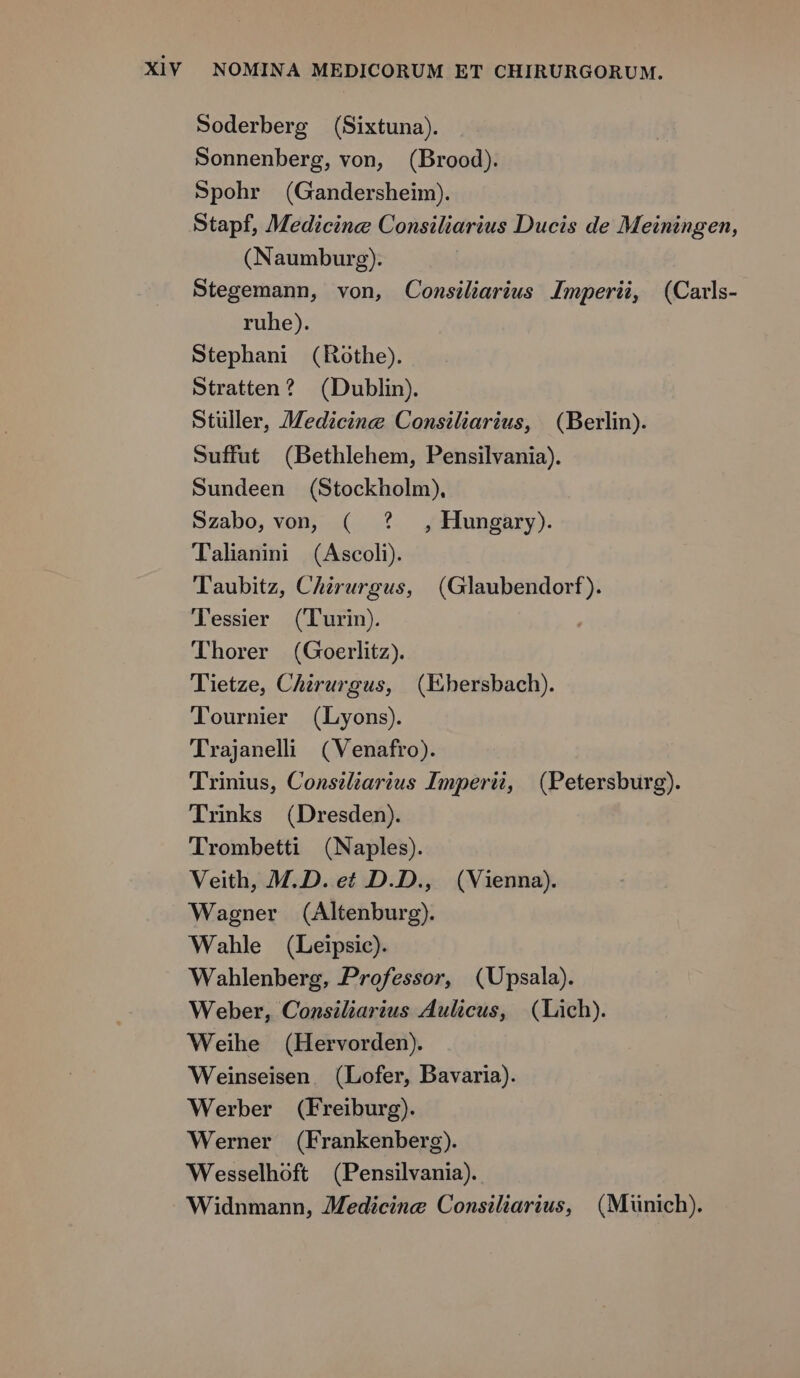 Soderberg (Sixtuna). Sonnenberg, von, (Brood). Spohr (Gandersheim). Stapf, Medicine Consiliarius Ducis de Meiningen, (Naumburg). Stegemann, von, Conmsiliarius Imperii, (Cavls- ruhe). Stephani (Rothe). Stratten? (Dublin). Stuller, Medicine Consiliarius, (Berlin). Suffut (Bethlehem, Pensilvania). Sundeen (Stockholm). Szabo,von, ( ? , Hungary). Talinini (Ascoli). Taubitz, Chzrurgus, (Glaubendorf). Tessier (Turin). | Thorer (Goerlitz). Tietze, Cherurgus, (Ehersbach). Tournier (Lyons). Trajaneli (Venafro). Trinus, Consiliarius Imperi, (Petersburg). Trinks (Dresden). Trombetti (Naples). Veith, M.D. et D.D., (Vienna). Wagner (Altenburg). Wahle (Leipsic). Wahlenberg, Professor, (Upsala). Weber, Consiliarius Aulicus, (Lich). Weihe (Hervorden). Weinseisen. (Lofer, Bavaria). Werber (Freiburg). Werner (Frankenberg). Wesselhoft (Pensilvania). Widnmann, ZMedicine Consiliarius, (Münich).