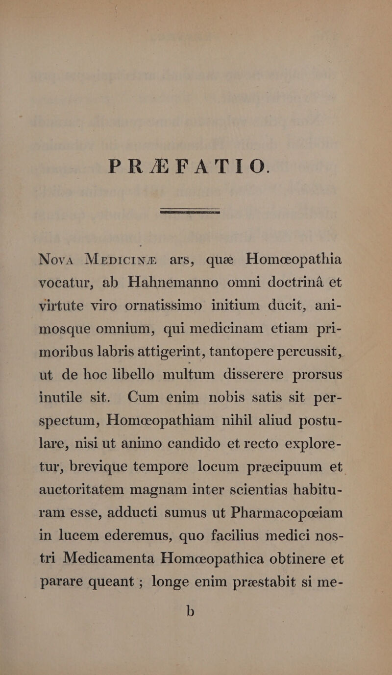 PR/EFATIO. NovA Mzrniciw ars, que Homoeopathia voeatur, ab Hahnemanno omni doctriná et virtute viro ornatfissimo initium ducit, ani- mosque omnium, qui medicinam etiam pri- moribus labris attigerint, tantopere percussit, ut de hoc libello multum disserere prorsus inutile sit. Cum enim nobis satis sit per- spectum, Homoeopathiam nihil aliud postu- lare, nisi ut animo candido et recto explore- tur, brevique tempore locum praecipuum et. auctoritatem magnam inter scientias habitu- ram esse, addueti sumus ut Pharmacopoeiam in lucem ederemus, quo facilius medici nos- tri Medicamenta Homoeopathica obtinere et parare queant ; longe enim preestabit si me- b