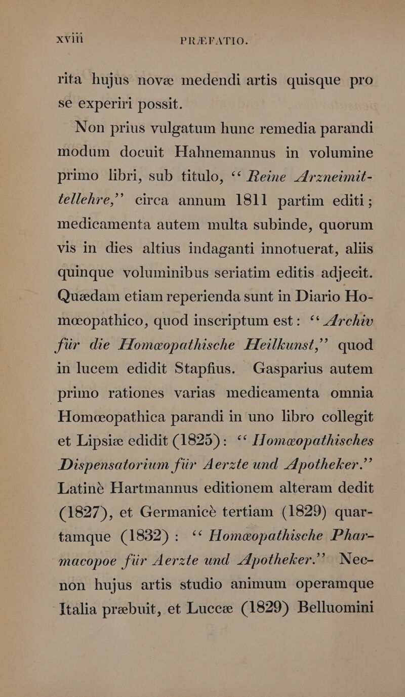 riti hujus nove medendi artis quisque pro se experiri possit. Non prius vulgatum hune remedia parandi modum docuit Hahnemannus in volumine primo libri, sub titulo, *€ Reine zdrzneimit- tellehre, circà annum 1811 partim editi; medicamenta autem multa subinde, quorum vis in dies altius indaganti innotuerat, aliis quinque voluminibus seriatim editis adjecit. Quzedam etiam reperienda sunt in Diario Ho- moeopathico, quod inscriptum est: **i4rchiv für die Homeopathische Heilkunst, quod in lucem edidit Stapfius. Gasparius autem primo rationes varias medicamenta omnia | Homoeopathica parandi in uno libro collegit et Lipsie edidit (1825): ** ITomaeopathisches Dispensatorium für Aerzte und Apotheker. Latiné Hartmannus editionem alteram dedit (1827), et Germanice tertiam (1829) quar- tamque (1832) : ** Homaopathische Phar- macopoe für Aerzte und Zdpotheker. Nec- non hujus artis studio animum operamque Italia prebuit, et Lucce (1829) Belluomini