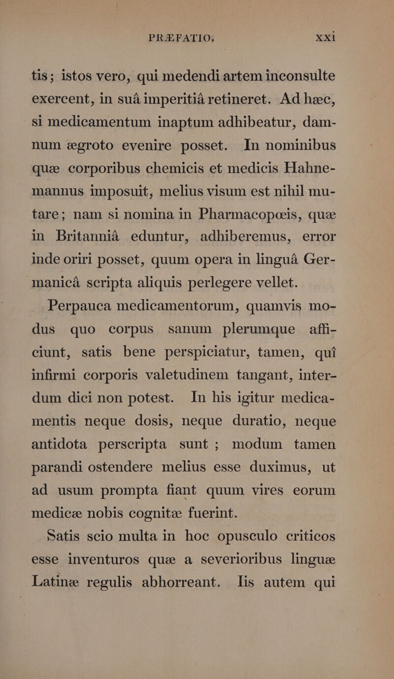 tis; istos vero, qui medendi artem inconsulte exercent, in suá imperitià retineret. Ad hzc, si medicamentum inaptum adhibeatur, dam- num segroto evenire posset. In nominibus quae corporibus chemicis et medicis Hahne- mannus imposuit, melius visum est nihil mu- tare; nam si nomina in Pharmacopoeis, quae in Britannià eduntur, adhiberemus, error inde oriri posset, quum opera in linguá Ger- manicá scripta aliquis perlegere vellet. Perpauca medicamentorum, quamvis mo- dus quo corpus sanum plerumque affi- ciunt, satis bene perspiciatur, tamen, qui infirmi corporis valetudinem tangant, inter- dum dici non potest. In his igitur medica- mentis neque dosis, neque duratio, neque antidota perscripta sunt ; modum tamen parandi ostendere melius esse duximus, ut ad usum prompta fiant quum vires eorum medicz nobis cognitz fuerint. satis seio multa in hoc opusculo criticos esse inventuros que a severioribus lingue Latine regulis abhorreant. lis autem qui