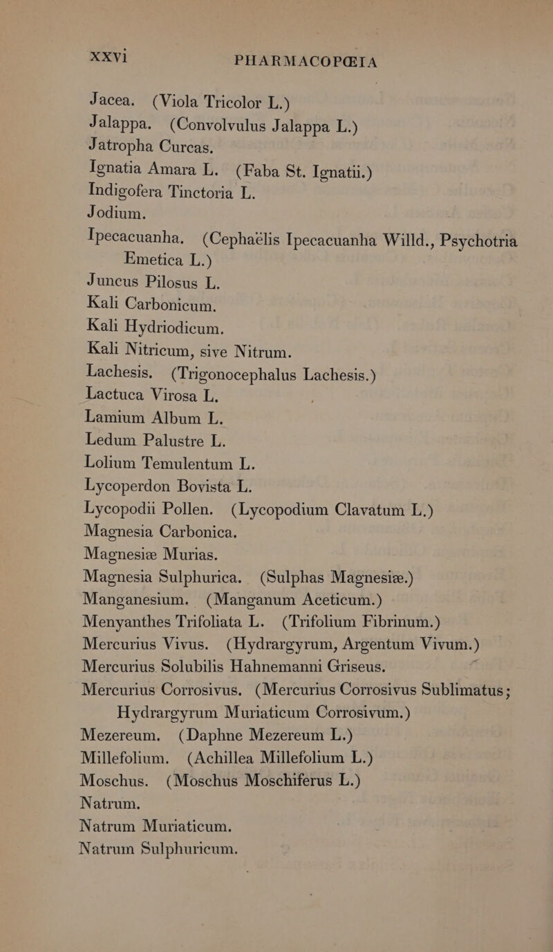 Jacea. (Viola Tricolor L.) Jalappa. (Convolvulus J alappa L.) Jatropha Curcas. Ignatia Amara L. (Faba St. Ignatu.) Indigofera Tinctoria L. Jodium. | Ipecaeuanha, (Cephatlis Ipecacuanha Willd., Psychotria Emetica L.) Juneus Pilosus L. Kali Carbonicum. Kali Hydriodicum. Kali Nitricum, sive Nitrum. Lachesis. (Trigonocephalus Lachesis.) Lactuca Virosa L. Lamium Album L. Ledum Palustre L. Lolium Temulentum L. Lycoperdon Bovista L. Lycopodii Pollen. (Lycopodium Clavatum L.) Magnesia Carbonica. Magnesie Murias. Magnesia Sulphurica. (Sulphas Magnesiz.) Manganesium. (Manganum Aceticum.) Menyanthes Trifohata L. (Trifolium Fibrinum.) Mercurius Vivus. (Hydrargyrum, Argentum Vivum.) Mercurius Solubilis Hahnemanni Griseus. : Mercurius Corrosivus. (Mercurius Corrosivus Sublimatus ; Hydrargyrum Muriaticum Corrosivum.) Mezereum. (Daphne Mezereum L.) Millefolium. (Achillea Millefolium L.) Moschus. (Moschus Moschiferus L.) Natrum. Natrum Muriaticum. Natrum Sulphuricum.