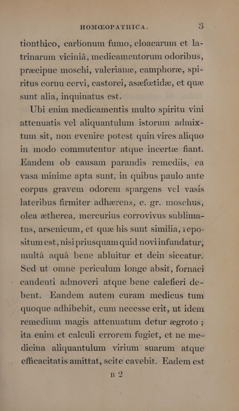 tionthico, carbonum fumo, cloacarum et la- trinarum viciniá, medicamentorum odoribus, precipue moschi, valerianze, camphorze, spi- ritus cornu cervi, castorei, ascefeetidee, et quce sunt alia, inquinatus est. Ubi enim medicamentis multo spiritu vini attenuatis vel aliquantulum istorum admix- tum sit, non evenire potest quin vires aliquo in modo commutentur atque incerte fiant. Eandem ob causam parandis remediis, ea vasa minime apta sunt, in quibus paulo ante corpus gravem odorem spargens vel vasis lateribus firmiter adhaerens, e. gr. moschus, olea setherea, mercurius corrovivus sublima- tus, arsenieum, et quae his sunt similia, 1epo- situmest, nisi priusquam quid noviinfundatur, multà aquà bene abluitur et dein siccatur. Sed ut omne periculum longe absit, fornaci candenti admoveri atque bene calefieri de- ent. Eandem autem curam medicus tum quoque adhibebit, cum necesse erit, ut idem remedium magis attenuatum detur eegroto ; ita. enim et calculi errorem fugiet, et ne me- dieina aliquantulum virium suarum atque effieacitatis amittat, seite cavebit. Eadem est [de