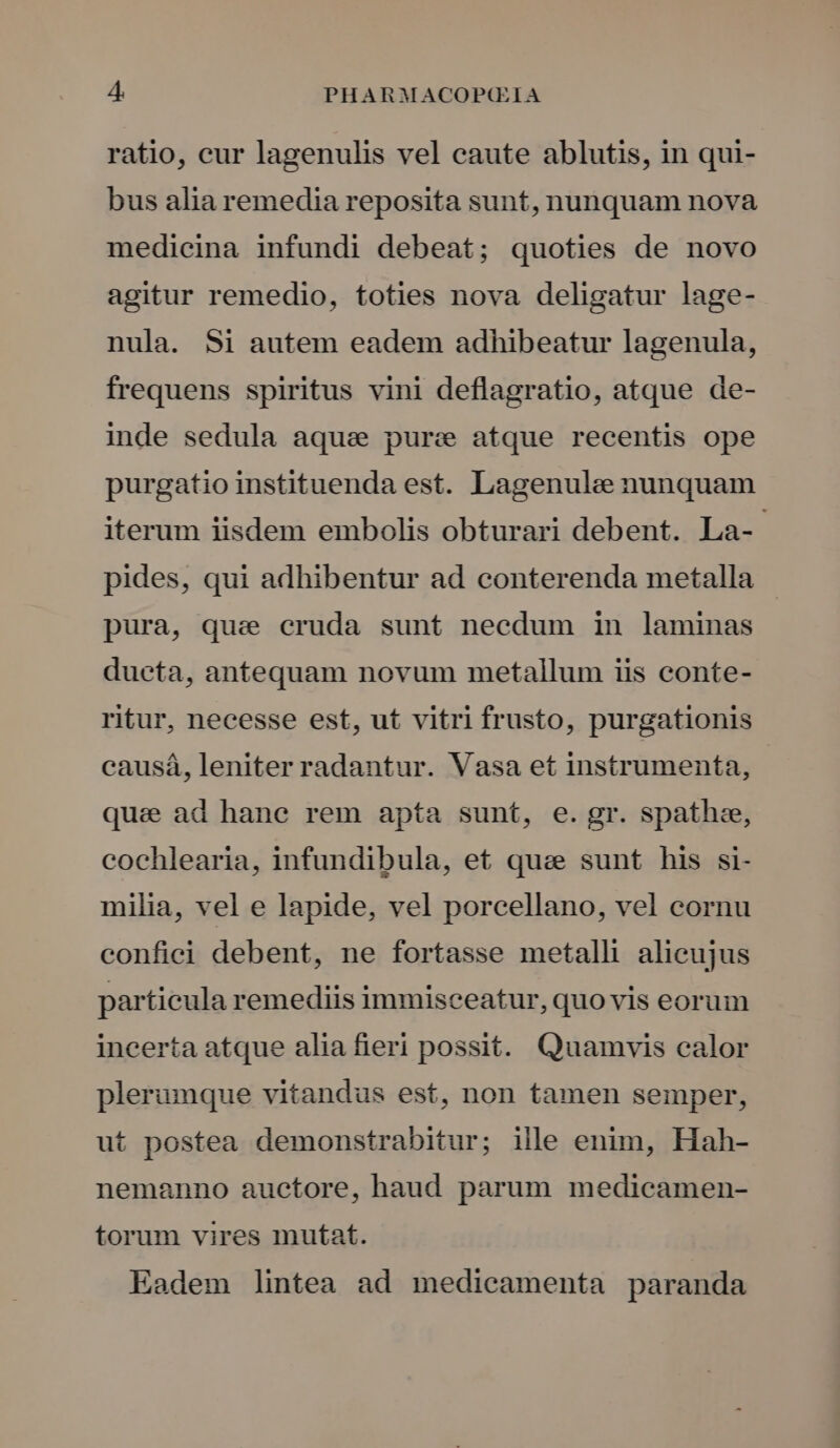 ratio, cur lagenulis vel caute ablutis, in qui- bus alia remedia reposita sunt, nunquam nova medicina infundi debeat; quoties de novo agitur remedio, toties nova deligatur lage- nula. Si autem eadem adhibeatur lagenula, frequens spiritus vini deflagratio, atque de- inde sedula aque pure atque recentis ope purgatio instituenda est. Lagenule nunquam iterum iisdem embolis obturari debent. La- pides, qui adhibentur ad conterenda metalla pura, que cruda sunt necdum in laminas dueta, antequam novum metallum iis conte- ritur, necesse est, ut vitri frusto, purgationis causá, leniter radantur. Vasa et instrumenta, - qua ad hane rem apta sunt, e. gr. spath:e, cochlearia, infundibula, et quse sunt his si- milia, vel e lapide, vel porcellano, vel cornu confici debent, ne fortasse metalli alicujus particula remediis immisceatur, quo vis eorum incerta atque alia fieri possit. Quamvis calor plerumque vitandus est, non tamen semper, ut postea demonstrabitur; ille enim, Hah- nemanno auctore, haud parum medicamen- torum vires mutat. Eadem lintea ad medicamenta paranda