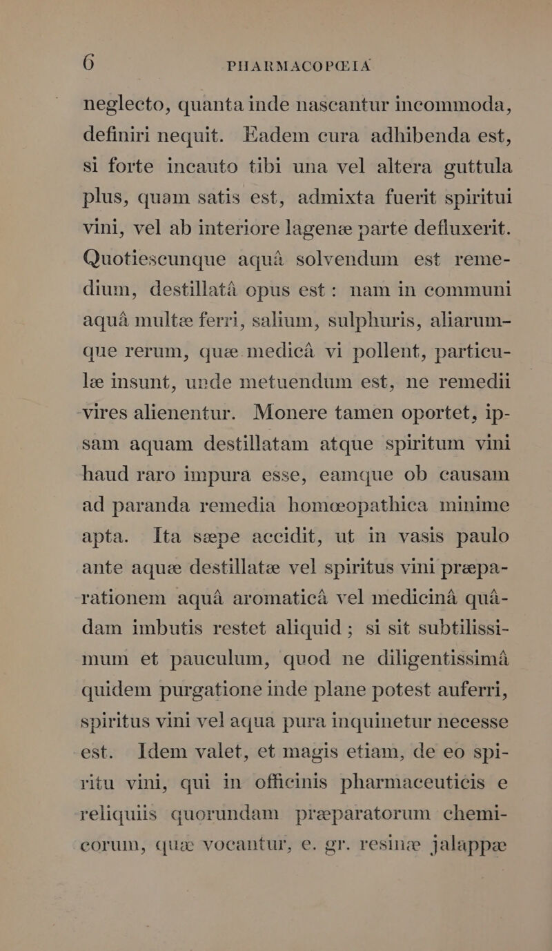 neglecto, quanta inde nascantur incommoda, definiri nequit. Eadem cura adhibenda est, si forte incauto tibi una vel altera guttula plus, quam satis est, admixta fuerit spiritui vini, vel ab interiore lagen parte defluxerit. Quotieseunque aquà solvendum est reme- dium, destillatà opus est: nam in communi aquá multe ferri, salium, sulphuris, aliarum- que rerum, que.medicá vi pollent, particu- lee insunt, unde metuendum est, ne remedii vires alienentur. Monere tamen oportet, ip- sam aquam destillatam atque spiritum vini haud raro impura esse, eamque ob causam ad paranda remedia homeeopathiea minime apta. lta ssepe accidit, ut in vasis paulo ante aquee destillatee vel spiritus vini preepa- rationem aquá aromaticá vel mediciná quá- dam imbutis restet aliquid ; si sit subtilissi- mum et pauculum, quod ne diligentissimá quidem purgatione inde plane potest auferri, spiritus vini vel aqua pura inquinetur necesse est. Idem valet, et magis etiam, de eo spi- ritu vini qui in officinis pharmaceuticis e reliquiis quorundam preparatorum chemi- eorum, quiae vocantur, e. gr. resinee. jalappze