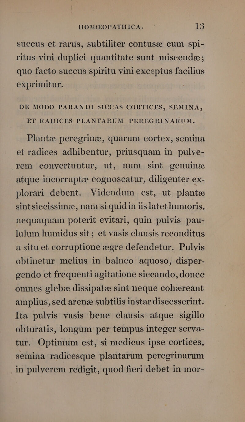 suceus et rarus, subtiliter contusee cum spi- ritus vini duplici quantitate sunt miscenda; quo facto succus spiritu vini exceptus facilius exprimitur. DE MODO PARANDI SICCAS CORTICES, SEMINA, ET RADICES PLANTARUM PEREGRINARUM. Plante peregrinz, quarum cortex, semina et radices adhibentur, priusquam in pulve- rem convertuntur, ut, num sint genuine atque incorrupte cognoseatur, diligenter ex- plorari debent. Videndum est, ut plante sintsiccissimze, nam si quidin iis latet humoris, nequaquam poterit evitari, quin pulvis pau- lulum humidus sit; et vasis clausis reconditus a situ et corruptione zegre defendetur. Pulvis obtinetur melius in balneo aquoso, disper- gendo et frequenti agitatione siecando, donec omnes gleba dissipate sint neque cohsereant amplius, sed arenz subtilis instar discesserint. Ita pulvis vasis bene clausis atque sigillo obturatis, longum per tempus integer serva- tur. Optimum est, si medicus ipse cortices, semina radicesque plantarum peregrinarum in pulverem redigit, quod fieri debet in mor-