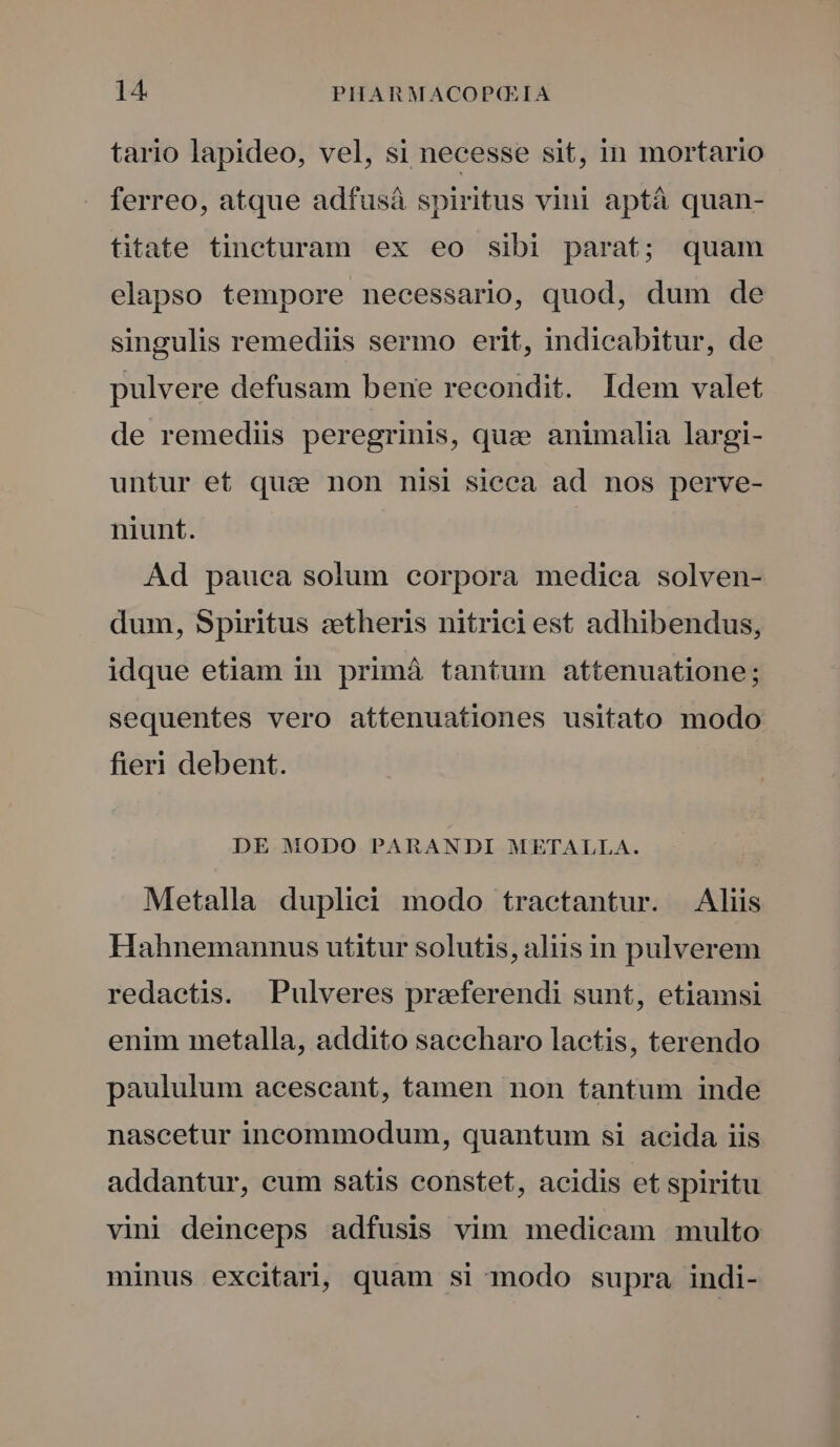 tario lapideo, vel, si necesse sit, in mortario ferreo, atque adfusá spiritus vini aptà quan- titate tineturam ex eo sibi parat; quam elapso tempore necessario, quod, dum de singulis remediis sermo erit, indicabitur, de pulvere defusam bene recondit. Idem valet de remediis peregrinis, quz» animalia largi- untur et qua non nisi sieca ad nos perve- niunt. Ad pauca solum corpora medica solven- dum, Spiritus zetheris nitrici est adhibendus, idque etiam in primá tantum attenuatione; sequentes vero attenuationes usitato modo fieri debent. DE MODO PARANDI METALLA. Metalla duplici modo tractantur. Aliis Hahnemannus utitur solutis, aliis in pulverem redactis. Pulveres praferendi sunt, etiamsi enim metalla, addito saccharo lactis, terendo paululum acescant, tamen non tantum inde nascetur incommodum, quantum si acida iis addantur, cum satis constet, acidis et spiritu vini deinceps adfusis vim medicam multo minus excitari, quam si modo supra indi-