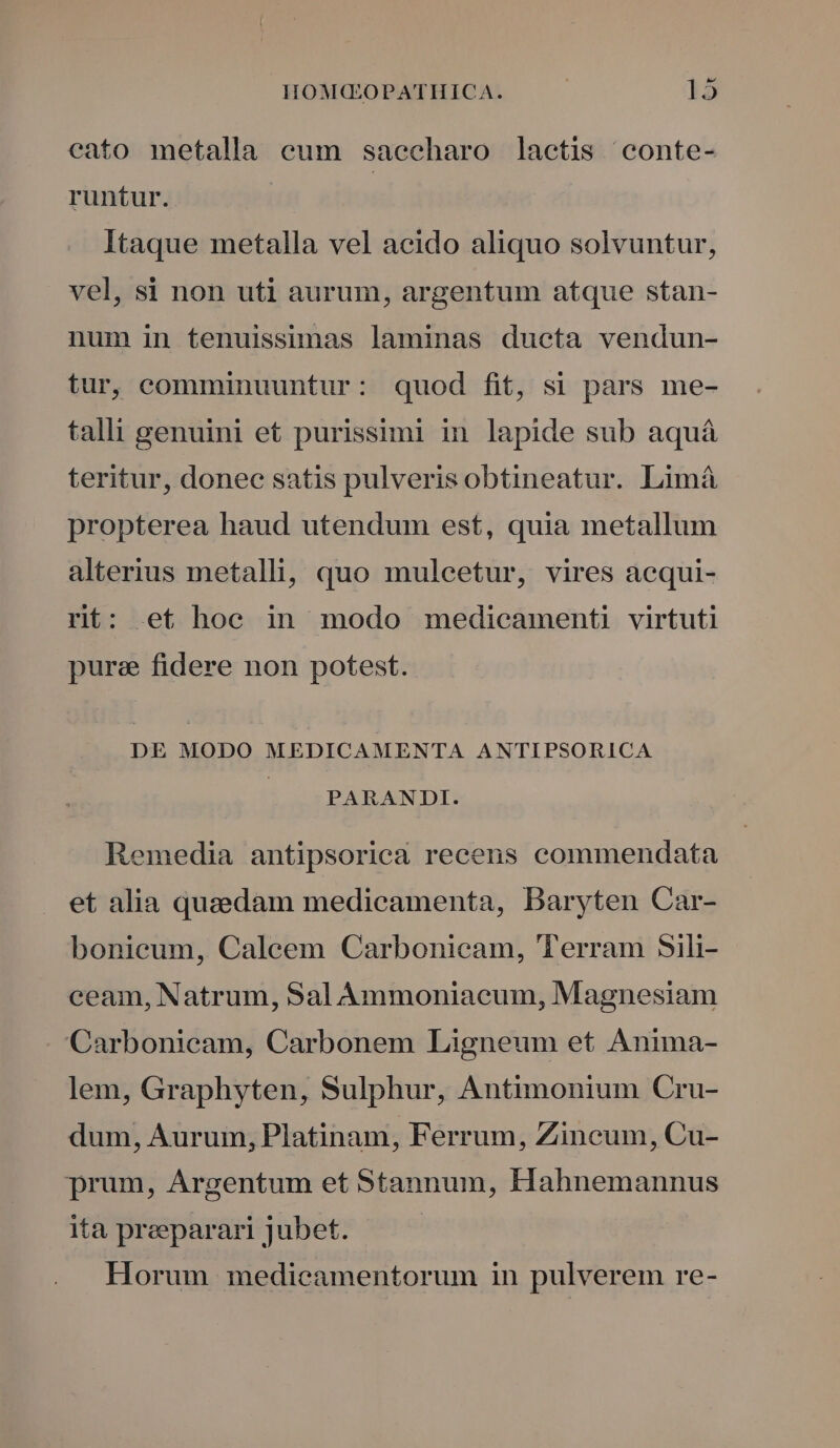 cato metalla eum saecharo lactis conte- runtur. Itaque metalla vel acido aliquo solvuntur, vel, si non uti aurum, argentum atque stan- num in tenuissimas laminas ducta vendun- tur, comminuuntur: quod fit, si pars me- talli genuini et purissimi in lapide sub aquá teritur, donec satis pulveris obtineatur. Limá propterea haud utendum est, quia metallum alterius metalli, quo mulcetur, vires acqui- rit: et hoc in modo medicamenti virtuti pure fidere non potest. DE MODO MEDICAMENTA ANTIPSORICA PARANDI. Remedia antipsorica recens commendata et alia quaedam medicamenta, Baryten Car- bonieum, Caleem Carbonicam, Terram 5ili- ceam, Natrum, Sal Àmmoniacum, Magnesiam Carbonicam, Carbonem Ligneum et Anima- lem, Graphyten, Sulphur, Antimonium Cru- dum, Aurum, Platinam, Ferrum, Zincum, Cu- prum, Argentum et Stannum, Hahnemannus ita preeparari jubet. Horum medicamentorum in pulverem re-