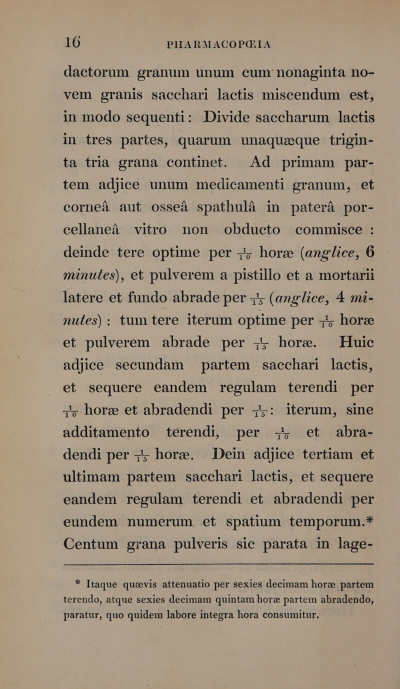 dactorum granum unum cum: nonaginta no- vem granis sacchari lactis miscendum est, in modo sequenti: Divide saccharum lactis in tres partes, quarum unaquaeque trigin- ta tria grana continet. | Ad primam par- tem adjice unum medicamenti granum, etf corneá aut osseá spathulà in paterá por- cellaneà vitro non obducto commisee : deinde tere optime per 4; hore (anglice, 6 minutes), et pulverem a pistillo et a mortarii latere et fundo abrade per 4 (anglice, 4 mi- nules): tum tere iterum optime per 445 hore et pulverem abrade per ; hore. Huic adjice secundam partem saechari laetis, et sequere eandem regulam terendi per j5, hore et abradendi per 4: iterum, sine additamento terendi, per 4, ^et abra- dendi per 44 hore. Dein adjice tertiam et ultimam partem sacechari lactis, et sequere eandem regulam terendi et abradendi per eundem numerum et spatium temporum.* Centum grana pulveris sic parata in lage- * [taque quavis attenuatio per sexies decimam hora partem terendo, atque sexies decimam quintam hore partem abradendo, paratur, quo quidem labore integra hora consumitur.