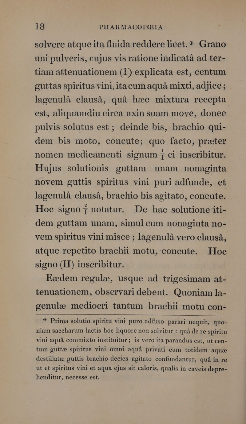 solvere atque ita fluida reddere licet. * Grano uni pulveris, cujus vis ratione indicatà ad ter- tiam attenuationem (1) explicata est, centum guttas spiritus vini, itacumaquá mixti, adjice; lagenulà elausáà, quà hse mixtura recepta est, aliquamdiu cirea axin suam move, donee pulvis solutus est ; deinde bis, brachio qui- dem bis moto, coneute; quo facto, preter nomen medicamenti signum [ ei inscribitur. Hujus solutionis guttam unam nonaginta novem guttis spiritus vini puri adfunde, et lagenulá clausá, brachio bis agitato, concute. Hoc signo p notatur. De hac solutione iti- dem guttam unam, simul cum nonaginta no- vem spiritus vini misce ; lagenulá vero clausá, atque repetito brachii motu, coneute. Hoc signo (II) inscribitur. Esdem regule, usque ad trigesimam at- tenuationem, observari debent. Quoniam la- genule mediocri tantum brachii motu con- * Prima solutio spiritu vini puro adfuso parari nequit, quo- niam saccharum lactis hoc liquore non solvitur : quá de re spiritu vini aquá commixto instituitur; is vero ita parandus est, ut cen- tum guttee spiritus vini omni aquá privati cum totidem aqua destillatee guttis brachio decies agitato confundantur, quá in re ut et spiritus vini et aqua ejus sit caloris, qualis in caveis depre- henditur, necesse est.