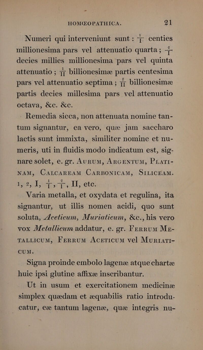 - HOM(QGOPATHICA. 21 Numeri qui interveniunt sunt: j- centies millionesima pars vel attenuatio quarta; -- decies millies millionesima pars vel quinta attenuatio ; 1j billionesimce partis centesima pars vel attenuatio septima ; jj billionesimee partis decies millesima pars vel attenuatio Octava, &amp;c. &amp;c. Remedia sicca, non attenuata nomine tan- tum signantur, ea vero, qua jam saccharo laetis sunt immixta, similiter nomine et nu- meris, uti in fluidis modo indicatum est, sig- nare solet, e. gr. AunuM, AncGENTUM, Prari- NAM, CarcAREAM CARBONICAM, SILICEAM. ineo 1ousscp, ll, ete Varia metalla, et oxydata et regulina, ita signantur, ut illis nomen acidi, quo sunt soluta, ;Zceticum, Muriaticum, &amp;c., his vero vox AMetallicum addatur, e. gr. FERRUM Mz- TALLICUM, FERRUM ÁAcrricuMw vel Muniarr- CUM. Signa proinde embolo lagene atque chartze huie ipsi glutine affixee inscribantur. Ut in usum et exercitationem medicinz simplex quaedam et sequabilis ratio introdu- catur, ez tantum lagene, que integris nu-