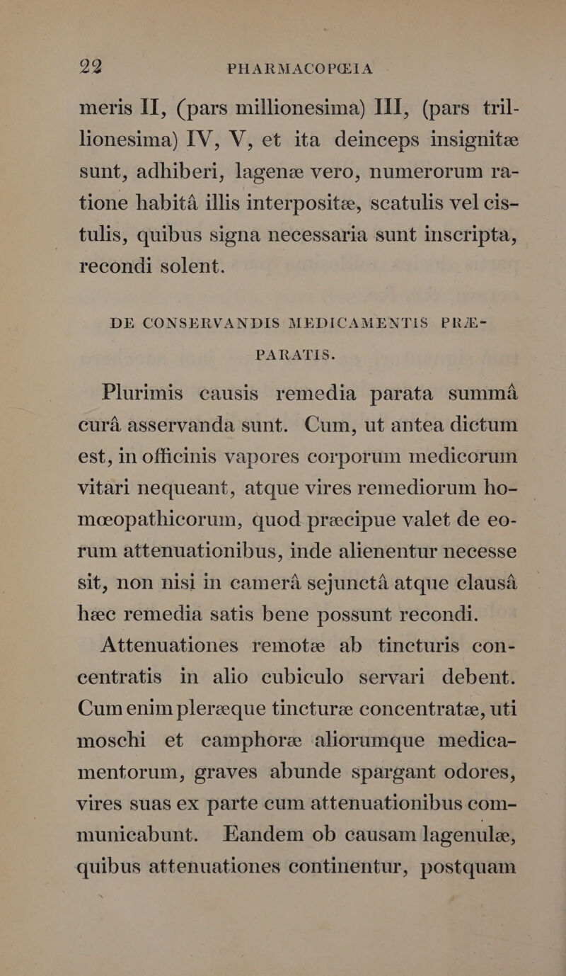 meris II, (pars millionesima) HI, (pars tril- lionesima) IV, V, et ita deinceps insignitee sunt, adhiberi, lagenee vero, numerorum ra- tione habità illis interpositz, scatulis vel cis- tulis, quibus signa necessaria sunt inscripta, recondi solent. DE CONSERVANDIS MEDICAMENTIS PRJE- PARATIS. Plurimis causis remedia parata summá curá asservanda sunt. Cum, ut antea dictum est, in officinis vapores corporum medicorum vitàri nequeant, atque vires remediorum ho- moeopathicorum, quod precipue valet de eo- rum attenuationibus, inde alienentur necesse sit, non nisi in camerá sejunctà atque clausáà haee remedia satis bene possunt recondi. Attenuationes remote ab tineturis con- centratis in alio cubiculo servari debent. Cum enim plerzque tinctura concentrate, uti moschi et camphore aliorumque medica- mentorum, graves abunde spargant odores, vires suas ex parte eum attenuationibus com- municabunt. Eandem ob causam lagenule, quibus attenuationes eontinentur, postquam