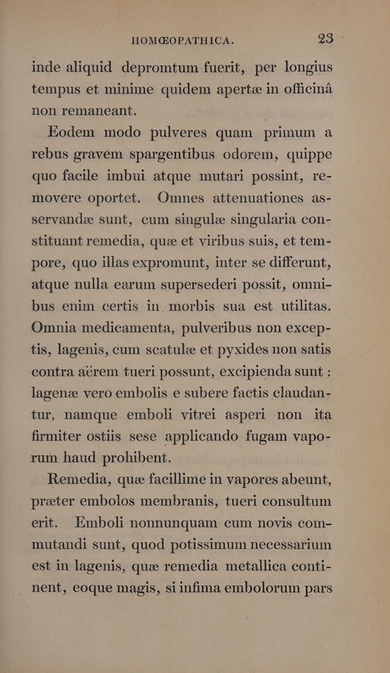 inde aliquid depromtum fuerit, per longius tempus et minime quidem apertz in officinà non remaneant. | Eodem modo pulveres quam primum a rebus gravem spargentibus odorem, quippe quo facile imbui atque mutari possint, re- movere oportet. Omnes attenuationes as- servande sunt, cum singule singularia con- stituant remedia, qu:e et viribus suis, et tem- pore, quo illas expromunt, inter se differunt, atque nulla earum supersederi possit, omni- bus enim certis in. morbis sua est utilitas. Omnia medicamenta, pulveribus non excep- tis, lagenis, eum seatulce et pyxides non satis contra aerem tueri possunt, excipienda sunt : lagen: vero embolis e subere factis claudan- tur, namque emboli vitrei asperi non ita firmiter ostiis sese applicando fugam vapo- rum haud prohibent. Remedia, quee facillime in vapores abeunt, preter embolos membranis, tueri consultum erit. Emboli nonnunquam eum novis com- mutandi sunt, quod potissimum necessarium est in lagenis, qua remedia metallica conti- nent, eoque magis, si infima embolorum pars