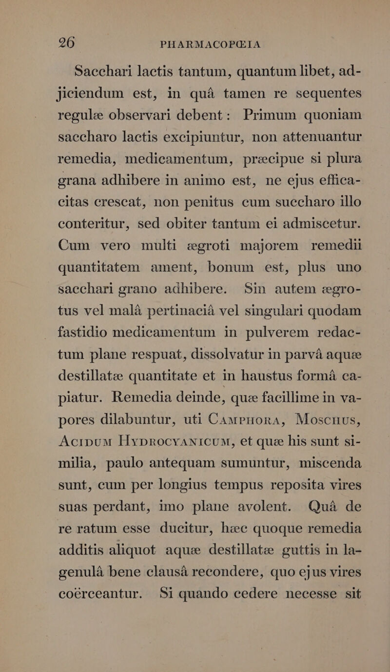 Sacchari laetis tantum, quantum libet, ad- jieiendum est, in quá tamen re sequentes regule observari debent: Primum quoniam saecharo laetis excipiuntur, non attenuantur remedia, medicamentum, precipue si plura grana adhibere in animo est, ne ejus effica- citas crescat, non penitus cum suecharo illo conteritur, sed obiter tantum ei admiscetur. Cum vero multi egroti majorem remedii quantitatem ament, bonum est, plus uno saechari grano adhibere. Sin autem egro- tus vel mal&amp; pertinacià vel singulari quodam fastidio medicamentum in pulverem redac- tum plane respuat, dissolvatur in parvá aquze destillatze quantitate et in haustus formá ca- piatur. Remedia deinde, quie facillime in va- pores dilabuntur, uti CauPuonaA, Moscnuus, AcipuM HypnocvANiICUM, et que his sunt si- milia, paulo antequam sumuntur, miscenda sunt, cum per longius tempus reposita vires suas perdant, imo plane avolent. Quá de re ratum esse ducitur, hec quoque remedia additis aliquot aqu: destillate guttis in la- genuláà bene clausá recondere, quo ejus vires coérceantur. Si quando cedere necesse sit