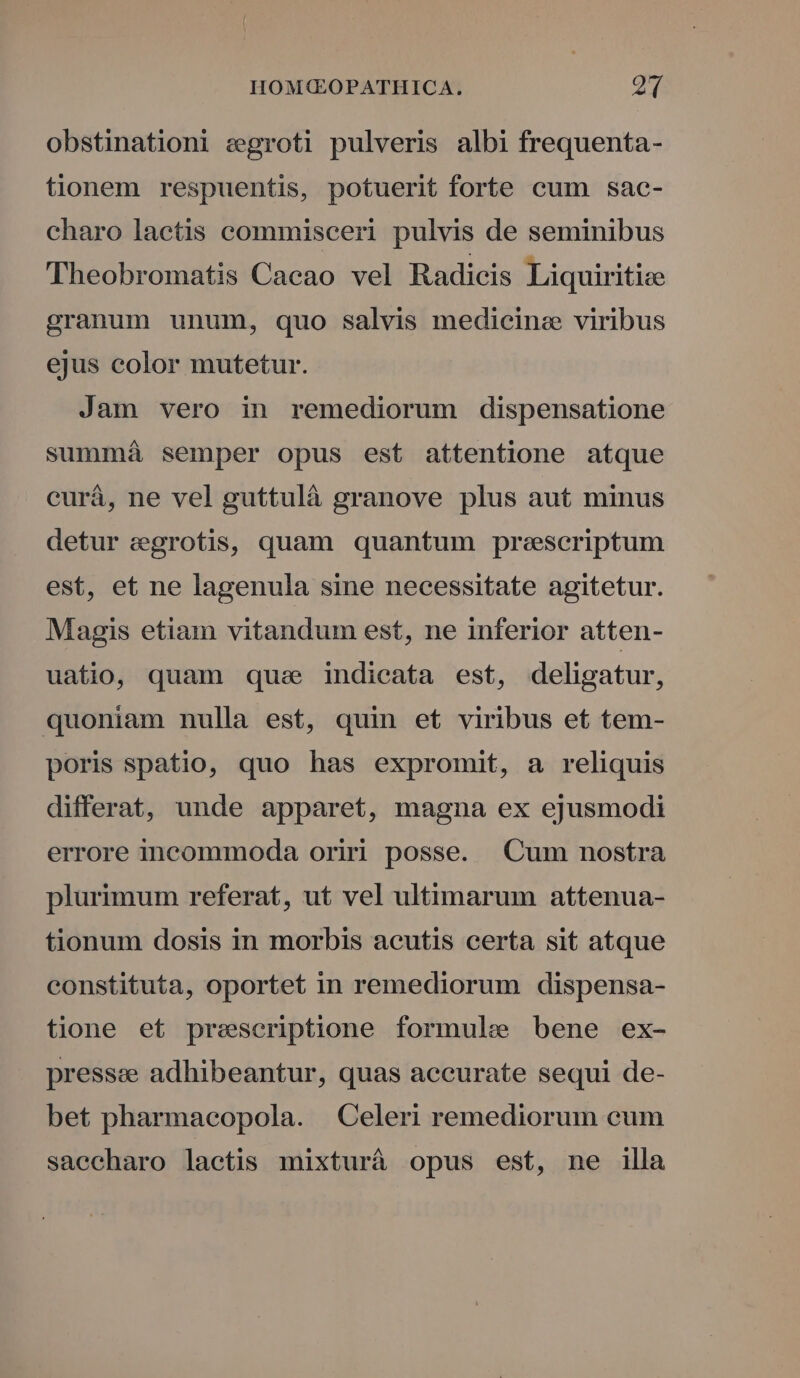 obstinationi egroti pulveris albi frequenta- tionem respuentis, potuerit forte cum sac- charo laetis commisceri pulvis de seminibus Theobromatis Cacao vel Radicis Liquiritize granum unum, quo salvis medicine viribus ejus color mutetur. Jam vero in remediorum dispensatione summá semper opus est attentione atque curá, ne vel guttulà granove plus aut minus detur egrotis, quam quantum prescriptum est, et ne lagenula sine necessitate agitetur. Magis etiam vitandum est, ne inferior atten- uatio, quam quae indieata est, deligatur, quoniam nulla est, quin et viribus et tem- poris spatio, quo has expromit, a reliquis differat, unde apparet, magna ex ejusmodi errore incommoda oriri posse. Cum nostra plurimum referat, ut vel ultimarum attenua- tionum dosis in morbis acutis certa sit atque constituta, oportet in remediorum dispensa- tione et presceriptione formule bene ex- presse adhibeantur, quas accurate sequi de- bet pharmacopola. Celeri remediorum cum saccharo lactis mixturá opus est, ne illa