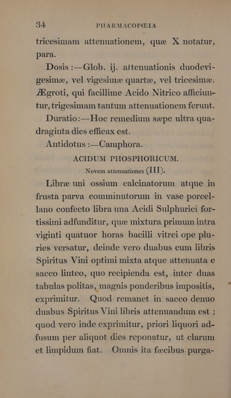 tricesimam attenuationem, qua X notatur, para. Dosis :—Glob. ij. attenuationis duodevi- gesimee, vel vigesim:e quartze, vel tricesima. ZEgroti, qui facillime Acido Nitrico afficiun- tur, trigesimam tantum attenuationem ferunt. Duratio:—Hoc remedium sspe ultra qua- draginta dies efficax est. Antidotus :—Camphora. ACIDUM PHOSPHORICUM. Novem attenuationes (Ill). Libre uni ossium calcinatorum atque in frusta parva comminutorum in vase porcel- lano confecto libra una Acidi Sulphurici for- tissimi adfunditur, quee mixtura primum intra viginti quatuor horas bacilli vitrei ope plu- ries versatur, deinde vero duabus cum libris Spiritus Vini optimi mixta atque attenuata e saceo linteo, quo recipienda est, inter duas tabulas politas, magnis ponderibus impositis, exprimitur. Quod remanet in sacco denuo duabus Spiritus Vini libris attenuandum est ; quod vero inde exprimitur, priori liquori ad- fusum per aliquot dies reponatur, ut clarum et limpidum fiat. Omnis ita fecibus purga-