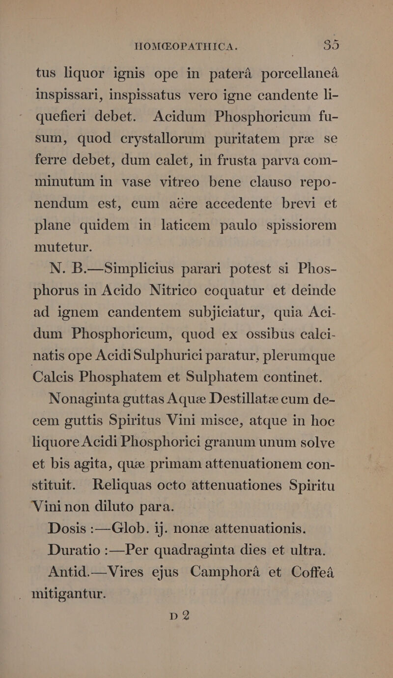 tus liquor ignis ope in paterà porcellaneà inspissarl, inspissatus vero igne candente li- quefieri debet. Acidum Phosphoriceum fu- sum, quod crystallorum puritatem pre se ferre debet, dum calet, in frusta parva com- minutum in vase vitreo bene clauso repo- nendum est, cum aére aecedente brevi et plane quidem in laticem paulo spissiorem mutetur. | N. B.—Simplicius parari potest si Phos- phorus in Acido Nitrico eoquatur et deinde ad ignem candentem subjiciatur, quia Aci- dum Phosphoricum, quod ex ossibus calci- natis ope Acidi Sulphurici paratur, plerumque Caleis Phosphatem et Sulphatem continet. Nonaginta guttas A quee Destillatze cum de- cem guttis Spiritus Vini misce, atque in hoc liquore Acidi Phosphorici granum unum solve et bis agita, quee primam attenuationem con- stituit. Eeliquas octo attenuationes Spiritu Vininon diluto para. Dosis :—Glob. ij. nonc attenuationis. Duratio :—Per quadraginta dies et ultra. Antid.—Vires ejus Camphorà et Coffeá , mitigantur. D 2