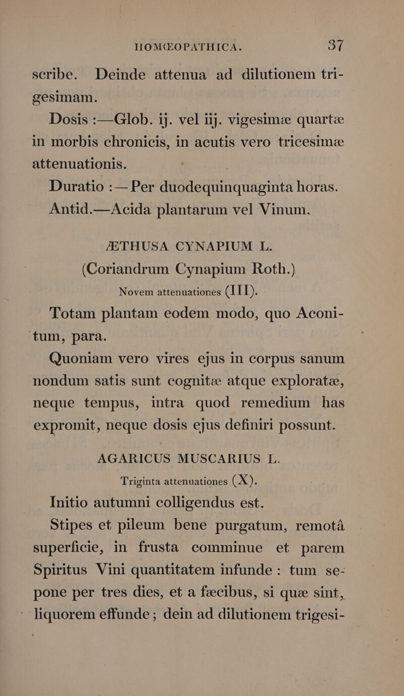 scribe. Deinde attenua ad dilutionem tri- gesimam. Dosis :—QGlob. ij. vel iij. vigesim:e quarte in morbis chronicis, in acutis vero tricesim:e attenuationis. | Duratio :— Per duodequinquaginta horas. Antid.—Acida plantarum vel Vinum. ZETHUSA CYNAPIUM L. (Coriandrum Cynapium Roth.) Novem attenuationes (ITI). Totam plantam eodem modo, quo Aconi- tum, para. Quoniam vero vires ejus in corpus sanum nondum satis sunt cognite atque exploratz, neque tempus, intra quod remedium has expromit, neque dosis ejus definiri possunt. AGARICUS MUSCARIUS L. Triginta attenuationes (.X). Initio autumni colligendus est. Stipes et pileum bene purgatum, remotá superficie, in frusta comminue et parem Spiritus Vini quantitatem infunde: tum se- pone per tres dies, et a fecibus, si quce sint, liquorem effunde ; dein ad dilutionem trigesi-