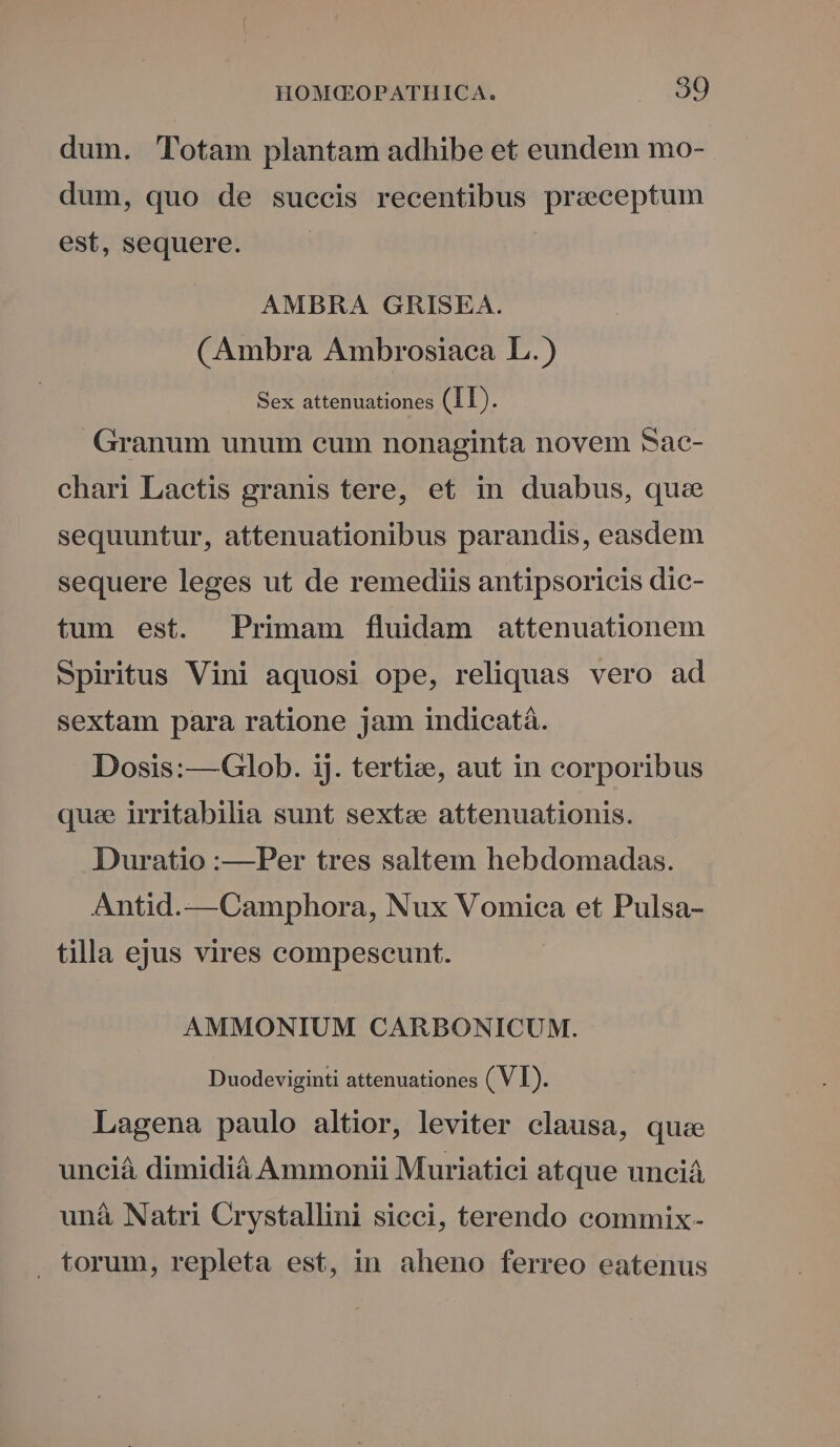 dum. Totam plantam adhibe et eundem mo- dum, quo de succis recentibus praeceptum est, sequere. | AMBRA GRISEA. (Ambra Ambrosiaca L.) Sex attenuationes (11). Granum unum cum nonaginta novem 5ac- chari Lactis granis tere, et in duabus, que sequuntur, attenuationibus parandis, easdem sequere leges ut de remediis antipsoricis dic- tum est. Primam fluidam attenuationem Spiritus Vini aquosi ope, reliquas vero ad sextam para ratione jam indicatá. Dosis:—Glob. 1j. tertize, aut in corporibus quae irritabilia sunt sextze attenuationis. Duratio :—Per tres saltem hebdomadas. Antid.—Camphora, Nux Vomica et Pulsa- tilla ejus vires compescunt. AMMONIUM CARBONICUM. Duodeviginti attenuationes ( V I). Lagena paulo altior, leviter clausa, quise unciá dimidià Ammonii Muriatici atque unciáà unà Natri Crystallini sicci, terendo commix- . torum, repleta est, in aheno ferreo eatenus