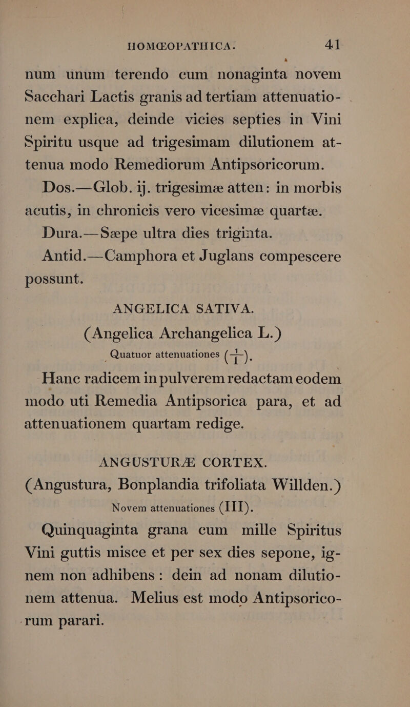 L] num unum terendo cum nonaginta novem saechari Lactis granis ad tertiam attenuatio- nem expliea, deinde vicies septies in Vini piritu usque ad trigesimam dilutionem at- tenua modo Remediorum Antipsoricorum. Dos.—Glob. ij. trigesimee atten: in morbis acutis, in chronicis vero vicesimee quartze. Dura.— Sepe ultra dies triginta. Antid.— Camphora et Juglans compescere possunt. ANGELICA SATIVA. (Angelica Archangelica L.) Quatuor attenuationes E). Hanc radicem in pulverem redactam eodem modo uti Remedia Antipsorica para, et ad attenuationem quartam redige. ANGUSTUR/E CORTEX. (Angustura, Bonplandia trifoliata Willden.) Novem attenuationes (IIT). Quinquaginta grana cum mille Spiritus Vini guttis misce et per sex dies sepone, ig- nem non adhibens: dein ad nonam dilutio- nem attenua. Melius est modo Antipsorico- rum parari. |