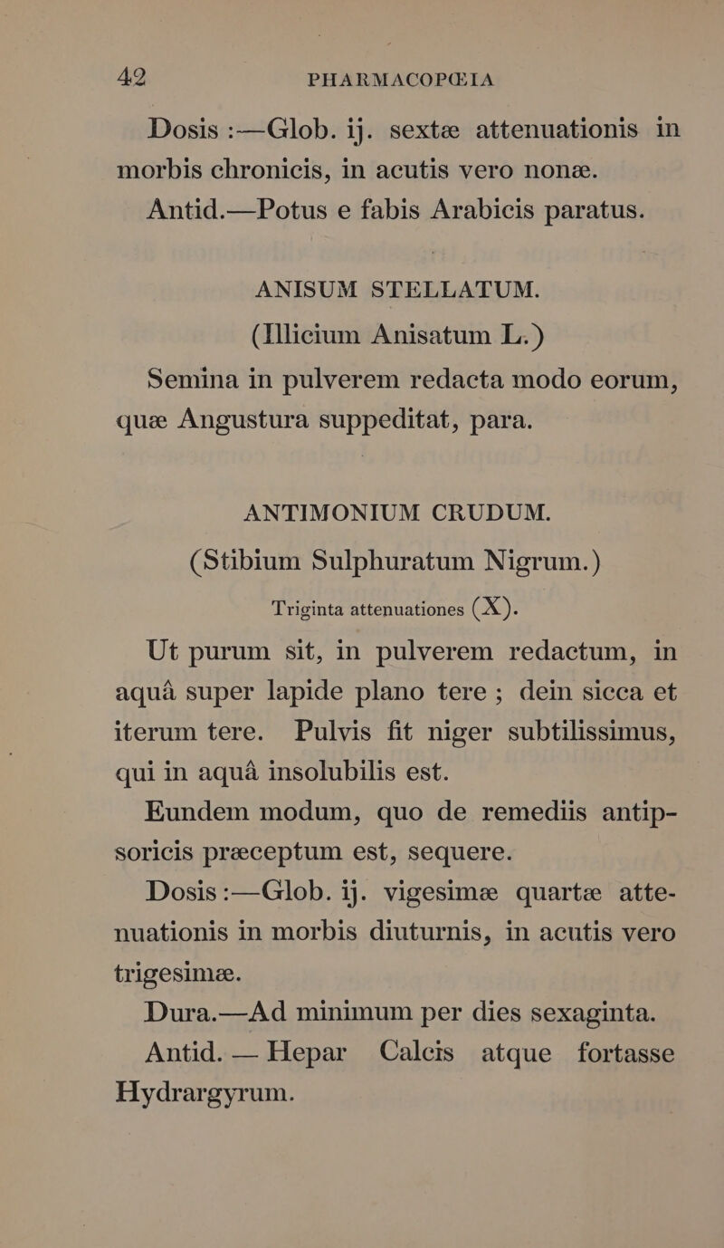 Dosis :—Glob. ij. sexte attenuationis in morbis chronicis, in acutis vero nona. Antid.—Potus e fabis Arabicis paratus. ANISUM STELLATUM. (Illieium Anisatum L.) Semina in pulverem redacta modo eorum, quas Angustura suppeditat, para. ANTIMONIUM CRUDUM. (Stibium Sulphuratum Nigrum.) Triginta attenuationes (X). | Ut purum sit, in pulverem redactum, in aquá super lapide plano tere; dein sieca et iterum tere. Pulvis fit niger subtilissimus, qui in aquá insolubilis est. Eundem modum, quo de remediis antip- soricis praeceptum est, sequere. Dosis:—Glob. ij. vigesime quarte atte- nuationis in morbis diuturnis, in acutis vero trigesimze. Dura.—Ad minimum per dies sexaginta. Antid. — Hepar Caleis atque fortasse Hydrargyrum.