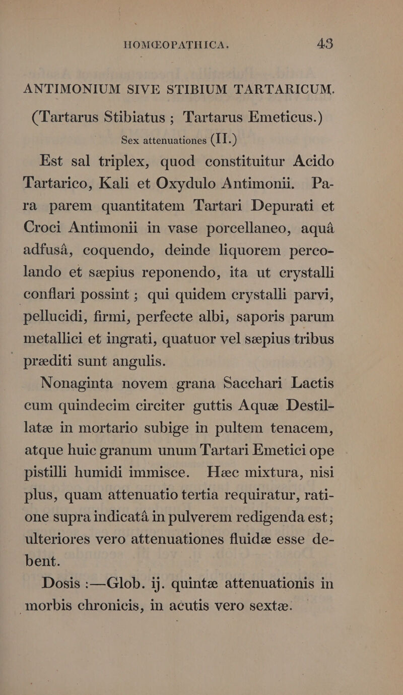 ANTIMONIUM SIVE STIBIUM TARTARICUM. (Tartarus Stibiatus ; Tartarus Emeticus.) Sex attenuationes (II.) Est sal triplex, quod constituitur Acido Tartarico, Kali et Oxydulo Antimonii. Pa- ra parem quantitatem Tartari Depurati et Croci Antimonii in vase porcellaneo, aquá adfusà, coquendo, deinde liquorem perco- lando et sepius reponendo, ita ut crystalli conflari possint ; qui quidem crystalli parvi, pellucidi, firmi, perfecte albi, saporis parum metallici et ingrati, quatuor vel seepius tribus — preediti sunt angulis. Nonaginta novem grana Saechari Lactis cum quindecim circiter guttis Aque Destil- latee in mortario subige in pultem tenacem, atque huic granum unum Tartari Emetici ope pistili humidi immisce. Heec mixtura, nisi plus, quam attenuatio tertia requiratur, rati- one supra indicatà in pulverem redigenda est ; ulteriores vero attenuationes fluide esse de- bent. Dosis :—Glob. ij. quinte attenuationis in morbis chronicis, in acutis vero sextae.
