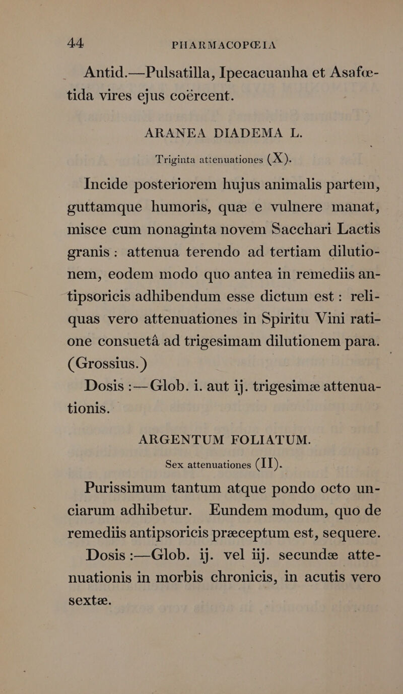 Antid.—Pulsatilla, Ipecacuanha et Asafce- tida vires ejus coercent. ARANEA DIADEMA L. Triginta attenuationes (X). Incide posteriorem hujus animalis partem, guttamque humoris, quz e vulnere manat, misce cum nonaginta novem Saechari Lactis granis: attenua terendo ad tertiam dilutio- nem, eodem modo quo antea in remediis an- tipsoricis adhibendum esse dictum est: reli- quas vero attenuationes in Spiritu Vini rati- one consuetà ad trigesimam dilutionem para. ( Grossius.) | | Dosis :— Glob. i. aut ij. trigesimee attenua- tionis. ARGENTUM FOLIATUM. Sex attenuationes (II). Purissimum tantum atque pondo octo un- ciarum adhibetur. Eundem modum, quo de remediis antipsoricis praeceptum est, sequere. Dosis:—Glob. ij. vel iij. secunde atte- nuationis in morbis chronicis, in acutis vero sexta.