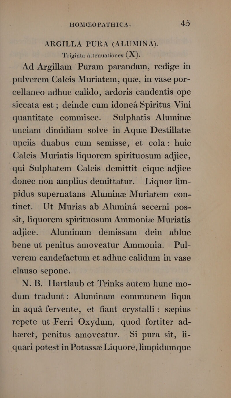 ARGILLA PURA (ALUMINA). Triginta attenuationes (X). Ad Argillam Puram parandam, redige in pulverem Calcis Muriatem, quee, in vase por- cellaneo adhuc calido, ardoris candentis ope siecata est ; deinde cum idoneáà Spiritus Vini quantitate commisce. Sulphatis Alumine uneiam dimidiam solve in Aquae Destillatee uncii duabus cum semisse, et cola: huie Calcis Muriatis liquorem spirituosum adjice, qui Sulphatem Calcis demittit eique ad]jice donec non amplius demittatur. Liquor lim- pidus supernatans Aluminez Muriatem con- tinet. Ut. Murias ab Aluminá secerni pos- sit, liquorem spirituosum Ammonisz Muriatis adjce. Aluminam demissam dein ablue bene ut penitus amoveatur Ammonia. Pul- verem candefactum et adhue calidum in vase clauso sepone. N. B. Hartlaub et Trinks autem hune mo- dum tradunt: Aluminam communem liqua in aquá fervente, et fiant erystalli : ssepius repete ut Ferri Oxydum, quod fortiter ad- heret, penitus amoveatur. Si pura sit, li- quari potest in Potassze Liquore, limpidumque
