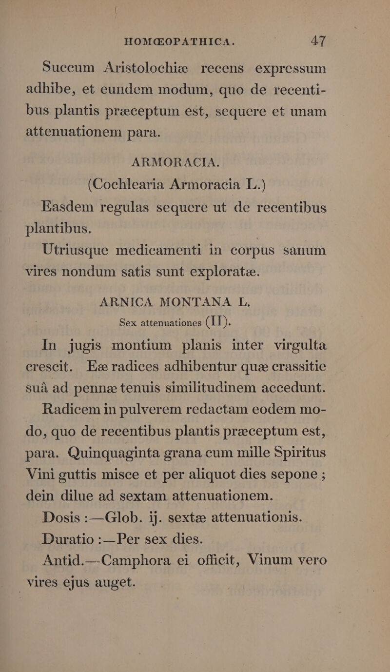 Succum Aristolochie recens expressum adhibe, et eundem modum, quo de recenti- bus plantis preceptum est, sequere et unam attenuationem para. ARMORACIA. (Cochlearia Armoraeia L.) Easdem regulas sequere ut de recentibus plantibus. Utriusque medicamenti in corpus sanum vires nondum satis sunt explorata. ARNICA MONTANA L. Sex attenuationes (II). In jugis montium planis inter virgulta crescit. Es radices adhibentur quz crassitie suá ad penne tenuis similitudinem aecedunt. Radicem in pulverem redactam eodem mo- do, quo de recentibus plantis praeceptum est, para. Quinquaginta grana cum mille Spiritus Vini guttis misce et per aliquot dies sepone ; dein dilue ad sextam attenuationem. Dosis :—Glob. ij. sextae attenuationis. Duratio :—Per sex dies. Antid.— Camphora ei officit, Vinum vero | vires ejus auget. |