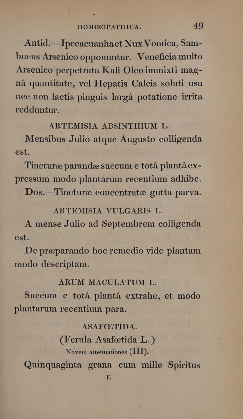 Antid.—Ipecacuanhaet Nux Vomica, Sam- bucus Ársenico opponuntur. Veneficia multo Arsenico perpetrata Kali Oleo immixti mag- ná quantitate, vel Hepatis Calcis soluti usu nec non laetis pinguis largà potatione irrita redduntur. ARTEMISIA ABSINTHIUM L. Mensibus Julio atque Augusto colligenda est. | | Tinctura parandze succum e totà plantá ex- pressum modo plantarum recentium adhibe. Dos.—Tineture concentrate gutta parva. ARTEMISIA VULGARIS L. A. mense Julio ad Septembrem colligenda est. : De preparando hoc remedio vide plantam modo descriptam. ARUM MACULATUM L. Succum e totà plantá extrahe, et modo plantarum recentium para. ASAFQSTIDA. (Ferula Asafoeetida L.) Novem attenuationes (ILL). Quinquaginta grana cum mille Spiritus E