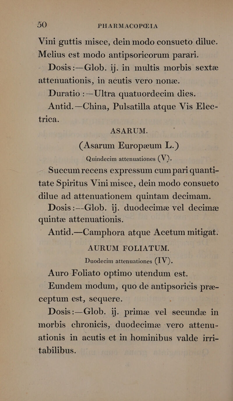 Vini guttis misce, dein modo consueto dilue. Melius est modo antipsoricorum parari. Dosis:—Glob. ij. in multis morbis sexte attenuationis, in acutis vero none. Duratio : —Ultra quatuordecim dies. Antid. —China, Pulsatilla atque Vis Elec- trica. ASARUM. CAsarum Europeum L.) Quindecim attenuationes (V3. Succumrecens expressum cum pari quanti- tate Spiritus Vini misce, dein modo consueto dilue ad attenuationem quintam decimam. Dosis:--Glob. ij. duodecime vel decimae quintee attenuationis. Antid.—Camphora atque Acetum mitigat. AURUM FOLIATUM. Duodecim attenuationes (IV). Auro Foliato optimo utendum est. Eundem modum, quo de antipsoricis prae- ceptum est, sequere. Dosis:—Glob. ij prime vel secunde in morbis chronicis, duodecimae vero attenu- ationis in acutis et in hominibus valde irri- tabilibus.