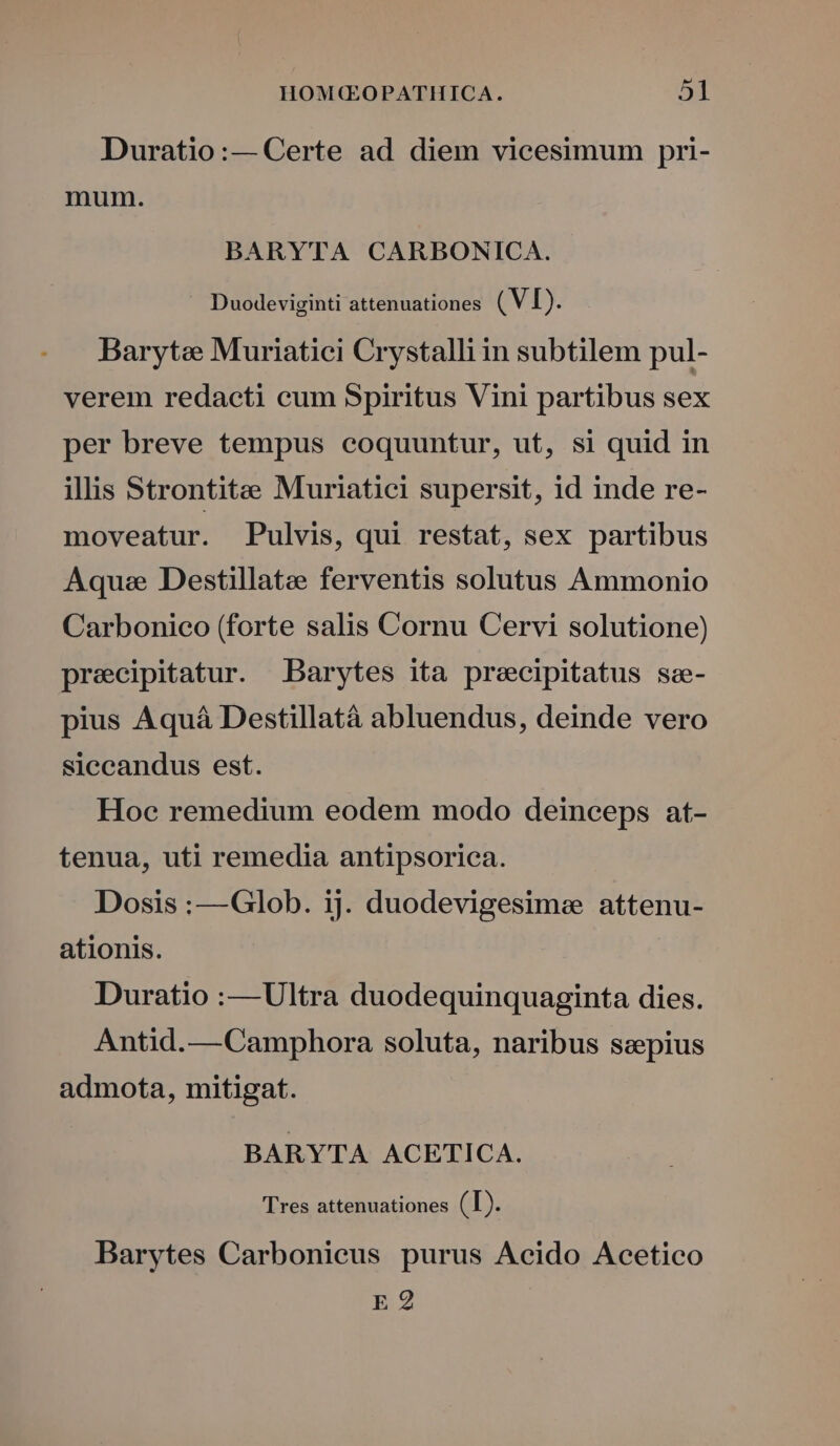 Duratio:— Certe ad diem vicesimum pri- mum. BARYTA CARBONICA. . Duodeviginti attenuationes ( VI). Baryte Muriatici Crystalli in subtilem pul- verem redacti cum Spiritus Vini partibus sex per breve tempus coquuntur, ut, si quid in illis Strontitee Muriatici supersit, id inde re- moveatur. Pulvis, qui restat, sex partibus Aqua Destillatee ferventis solutus Ammonio Carbonico (forte salis Cornu Cervi solutione) precipitatur. JBarytes ita precipitatus sze- pius Aquá Destillatà abluendus, deinde vero siccandus est. Hoc remedium eodem modo deinceps at- tenua, uti remedia antipsorica. Dosis :—Glob. ij. duodevigesime attenu- ationis. Duratio :—Ultra duodequinquaginta dies. Antid.—Camphora soluta, naribus sepius admota, mitigat. BARYTA ACETICA. 'Tres attenuationes (T). Barytes Carbonieus purus Acido Acetico E 2