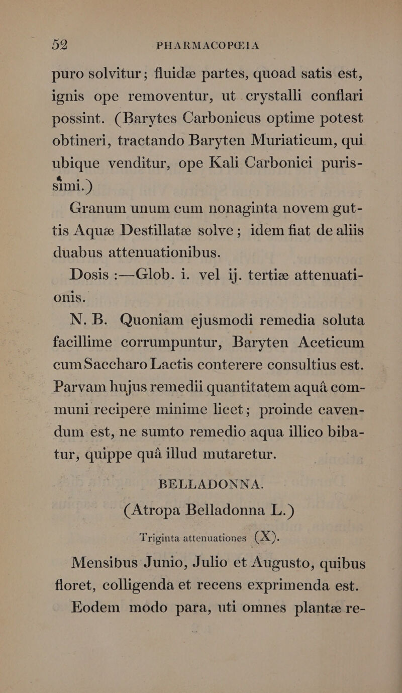 puro solvitur; fluide partes, quoad satis est, ignis ope removentur, ut crystalli conflari possint. (Barytes Carbonicus optime potest obtineri, tractando Baryten Muriaticum, qui ubique venditur, ope Kali Carbonici puris- simi.) Granum unum cum nonaginta novem gut- tis Aqui Destillatee solve; idem fiat de aliis duabus attenuationibus. Dosis :—Glob. i. vel ij. tertie attenuati- onis. N. B. Quoniam ejusmodi remedia soluta facillime corrumpuntur, Baryten Aceticum cumSaecharo Lactis conterere consultius est. Parvam hujus remedii quantitatem aquá com- muni recipere minime licet; proinde caven- dum est, ne sumto remedio aqua illico biba- tur, quippe quà illud mutaretur. BELLADONNA. (Atropa Belladonna L.) Triginta attenuationes. (X). Mensibus Junio, Julio et Augusto, quibus floret, colligenda et recens exprimenda est. Eodem modo para, uti omnes plantze re-