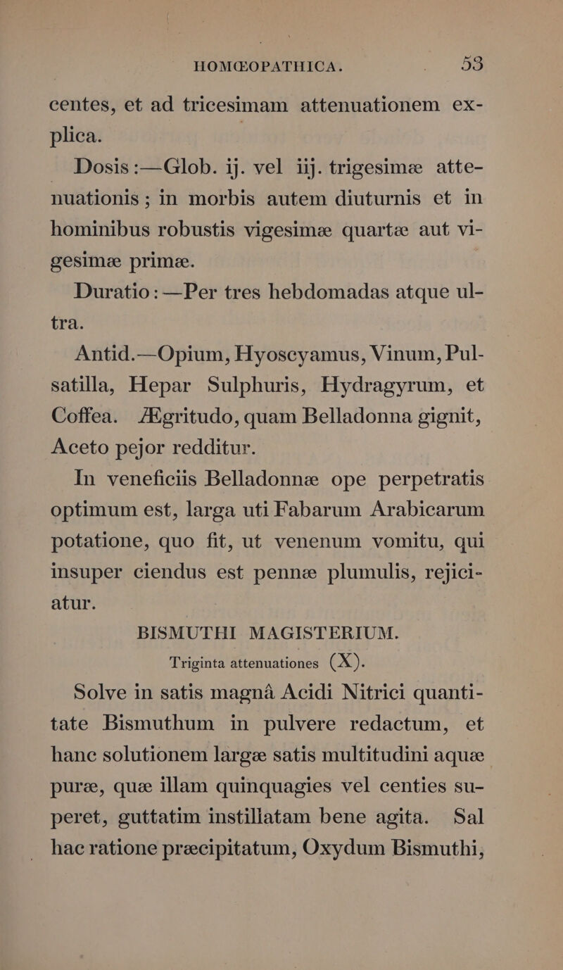 centes, et ad triceesimam attenuationem ex- plica. | . Dosis:—Glob. ij. vel iij. trigesimee atte- nuationis ;in morbis autem diuturnis et in hominibus robustis vigesimse quartee aut vi- gesime prime. Duratio: —Per tres hebdomadas atque ul- tra. Antid.—Opium, Hyoscyamus, Vinum, Pul- satilla, Hepar Sulphuris, Hydragyrum, et Coffea. /Egritudo, quam Belladonna gignit, Aceto pejor redditur. In veneficiis Belladonne ope perpetratis optimum est, larga uti Fabarum Arabicarum potatione, quo fit, u£ venenum vomitu, qui insuper ciendus est penne plumulis, rejici- atur. BISMUTHI MAGISTERIUM. Triginta attenuationes (X). Solve in satis magnáà Acidi Nitrici quanti- tate Bismuthum in pulvere redactum, et hane solutionem larges satis multitudini aquae purae, que illam quinquagies vel centies su- peret, guttatim instillatam bene agita. Sal hae ratione precipitatum, Oxydum Bismuthi,