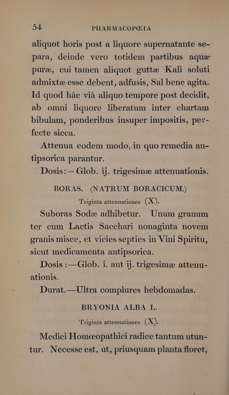 aliquot horis post a liquore supernatante se- para, deinde vero totidem partibus aque pure, cui tamen aliquot gutte Kali soluti admixta esse debent, adfusis, Sal bene agita. Id quod hác viá aliquo tempore post decidit, ab omni liquore liberatum inter chartam bibulam, ponderibus insuper impositis, per- fecte sicca. | Attenua eodem modo, in quo remedia an- tipsorica parantur. Dosis: — Glob. ij. trigesimee attenuationis. BORAS. (NATRUM BORACICUM.) Triginta attenuationes (X). Suboras Sode adhibetur. Unum granum ter cum Lactis Sacchari nonaginta novem granis misce, et vicies septies in Vini Spiritu, sicut medicamenta antipsorica. Dosis :—Glob. i. aut ij. trigesimz attenu- ationis. Durat.—Ultra complures hebdomadas. BRYONIA ALBA L. 'Triginta attenuationes (X). Medici Homoeopathici radice tantum utun- tur. Necesse est, ut, priusquam planta floret,