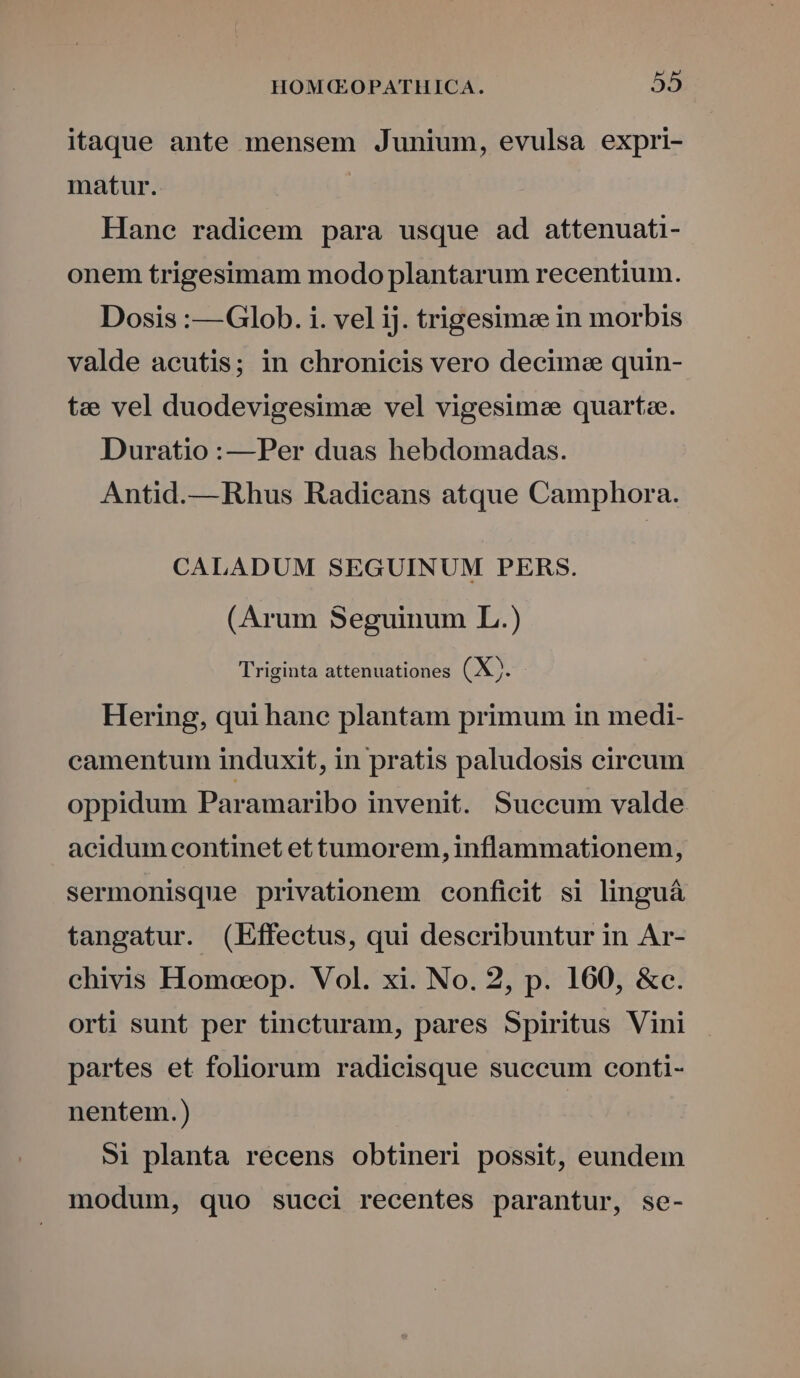 itaque ante mensem Junium, evulsa expri- matur. Hane radicem para usque ad attenuati- onem trigesimam modo plantarum recentium. Dosis :—Glob. i. vel ij. trigesimee in morbis valde acutis; in chronicis vero decime quin- tee vel duodevigesime vel vigesimee quarte. Duratio :—Per duas hebdomadas. Antid.—Rhus Radicans atque Camphora. CALADUM SEGUINUM PERS. (Arum Seguinum L.) Triginta attenuationes (X). Hering, qui hanc plantam primum in medi- camentum induxit, in pratis paludosis circum oppidum Paramaribo invenit. Succum valde acidum continet et tumorem, inflammationem, sermonisque privationem conficit si linguá tangatur. (Effectus, qui describuntur in Ar- chivis Homoeoeop. Vol. xi. No. 2, p. 160, &amp;c. orti sunt per tincturam, pares Spiritus Vini partes et foliorum radicisque succum conti- nentem.) 5i planta recens obtineri possit, eundem modum, quo succi recentes parantur, se-