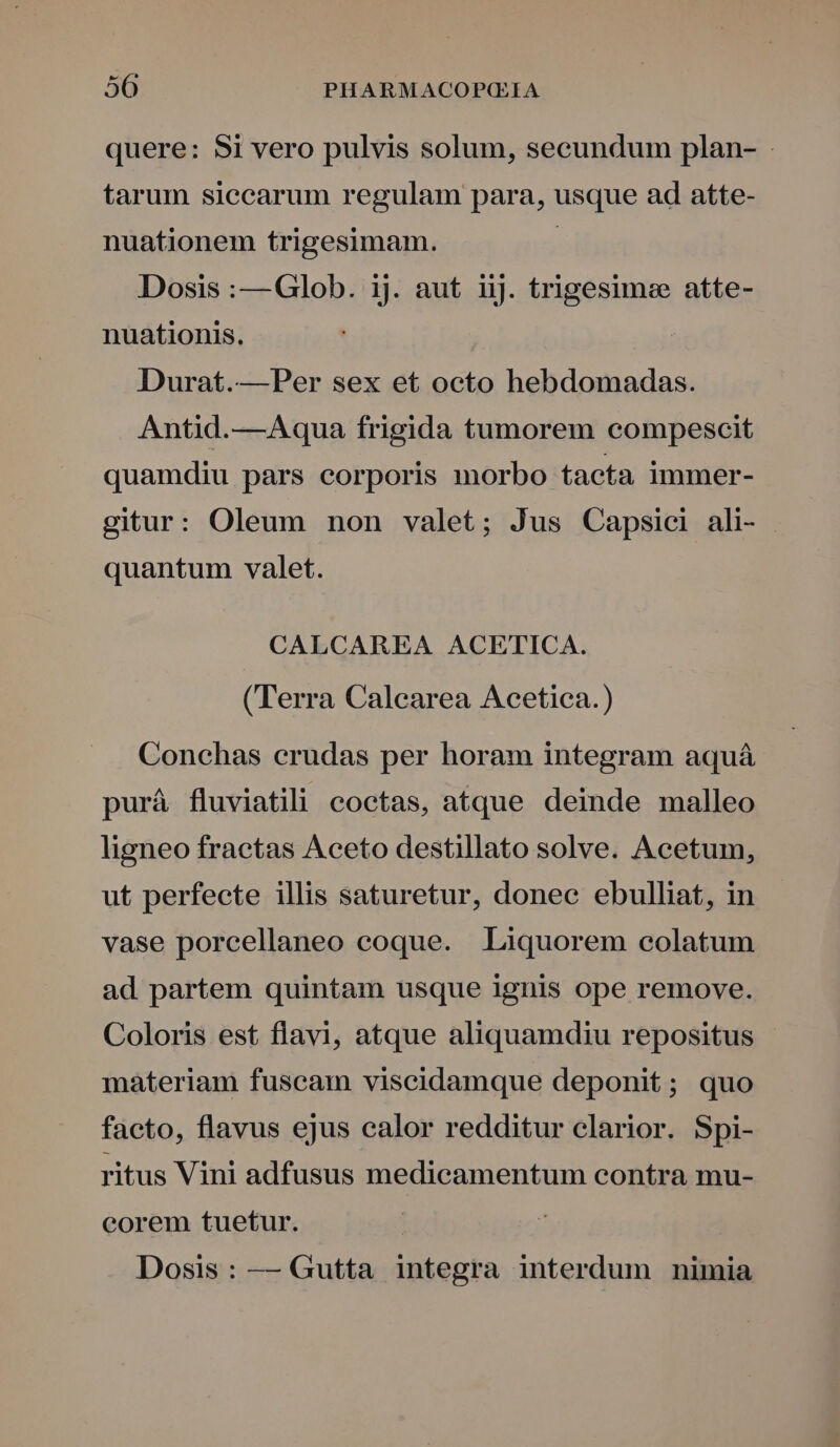quere: Si vero pulvis solum, secundum plan- - tarum siccarum regulam para, usque ad atte- nuationem trigesimam. | Dosis :—Glob. ij. aut iij. trigesime atte- nuationis. Durat.—Per sex et octo hebdomadas. Antid.—Aqua frigida tumorem compescit quamdiu pars corporis morbo tacta immer- gitur: Oleum non valet; Jus Capsici ali- quantum valet. CALCAREA ACETICA. (Terra Calearea Acetica.) Conchas erudas per horam integram aquá purá fluviatili coctas, atque deinde malleo ligneo fractas Aceto destillato solve. Acetum, ut perfecte illis saturetur, donec ebulliat, in vase porcellaneo coque. Liquorem colatum ad partem quintam usque ignis ope remove. Coloris est flavi, atque aliquamdiu repositus materiam fuscam viscidamque deponit; quo facto, flavus ejus calor redditur clarior. Spi- ritus Vini adfusus medicamentum contra mu- eorem tuetur. Dosis: — Gutta integra interdum nimia