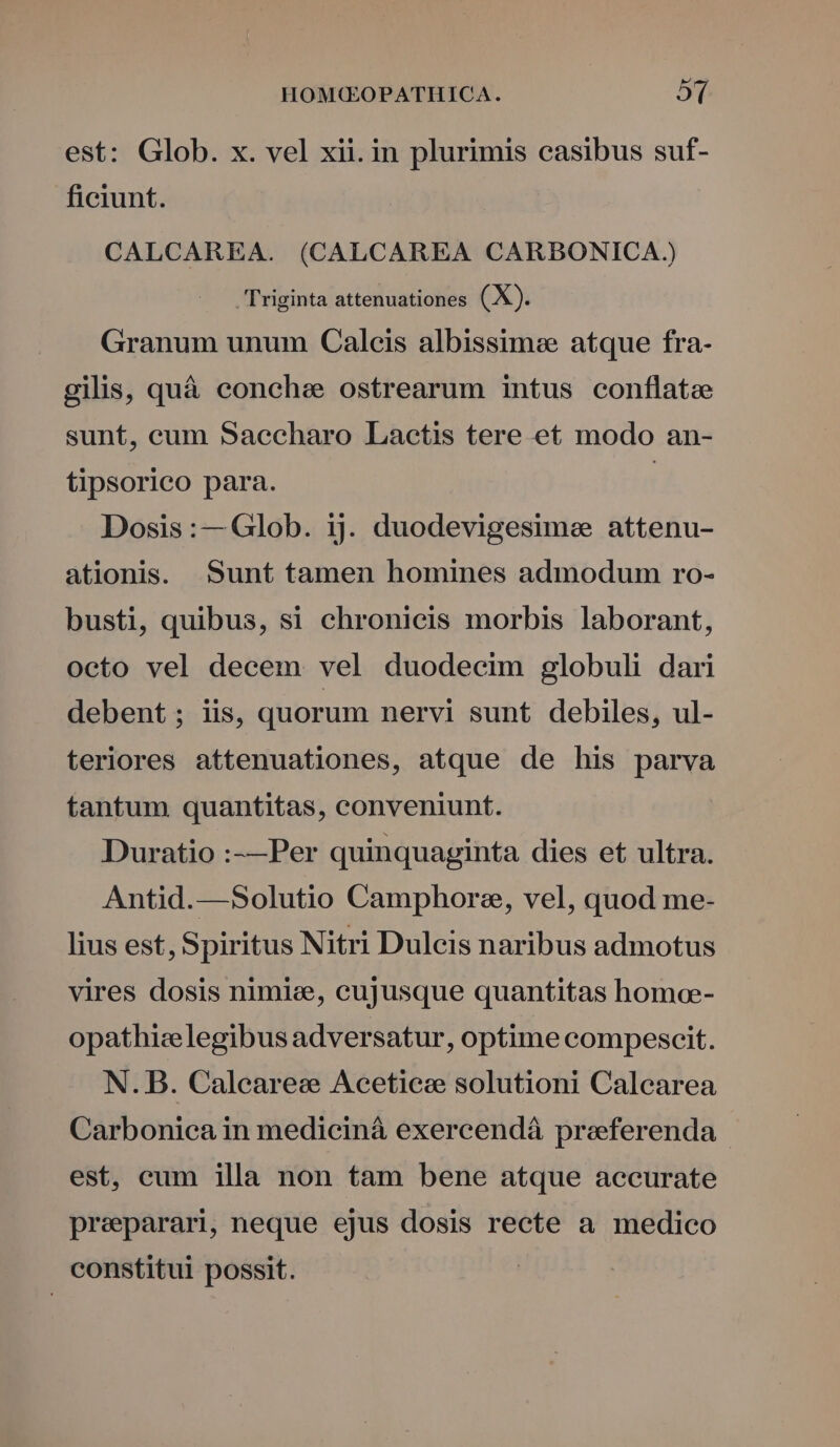 est: Glob. x. vel xii. in plurimis casibus suf- ficiunt. CALCAREA. (CALCAREA CARBONICA Triginta attenuationes (X). Granum unum Caleis albissime atque fra- gilis, quà conchae ostrearum intus conflata sunt, cum Sacecharo Lactis tere et modo an- tipsorico para. | Dosis:— Glob. ij. duodevigesime attenu- ationis. Sunt tamen homines admodum ro- busti, quibus, si chronicis morbis laborant, octo vel decem vel duodecim globuli dari debent ; iis, quorum nervi sunt debiles, ul- teriores attenuationes, atque de his parva tantum quantitas, conveniunt. Duratio :-—Per quinquaginta dies et ultra. Antid.—Solutio Camphoree, vel, quod me- lius est, Spiritus Nitri Dulcis naribus admotus vires dosis nimie, cujusque quantitas homoe- opathize legibus adversatur, optime compescit. N. B. Calearee Acetieze solutioni Calcarea Carbonica in medicinà exercendá praeferenda | est, cum illa non tam bene atque accurate preparari, neque ejus dosis recte a medico constitui possit.