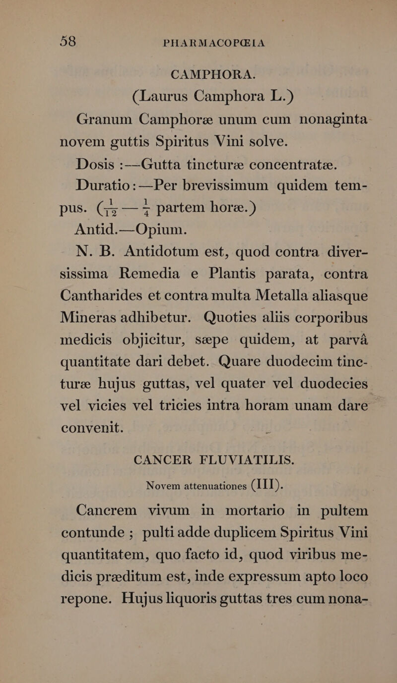CAMPHORA. (Laurus Camphora L.) Granum Camphorae unum cum nonaginta novem guttis Spiritus Vini solve. Dosis :—Gutta tincturee concentrate. Duratio: —Per brevissimum quidem tem- pus. (44 — 4 partem hore.) Antid.— Opium. N. B. Antidotum est, quod contra diver- sissima Remedia e Plantis parata, contra Cantharides et contra multa Metalla aliasque Mineras adhibetur. Quoties aliis corporibus medicis objicitur, sepe quidem, at parvá quantitate dari debet. Quare duodecim tinc- ture hujus guttas, vel quater vel duodecies vel vicies vel tricies intra horam unam dare convenit. CANCER FLUVIATILIS. Novem attenuationes (III). Cancrem vivum in mortario in pultem contunde ; pulti adde duplicem Spiritus Vini quantitatem, quo facto id, quod viribus me- dicis praeditum est, inde expressum apto loco repone. Hujus liquoris guttas tres cum nona-