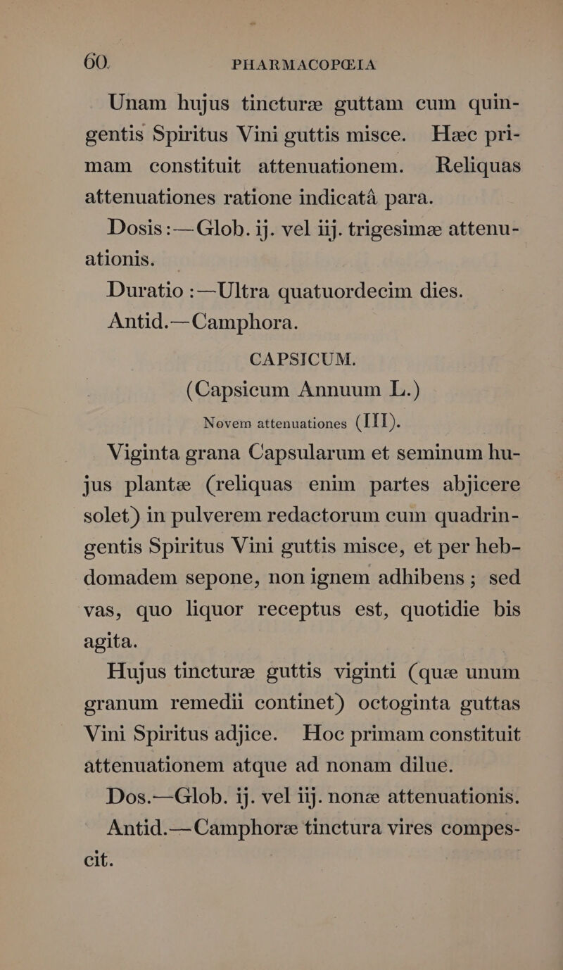 Unam hujus tinecture guttam cum quin- gentis Spiritus Vini guttis misce. — Hec pri- mam constituit attenuationem. — Reliquas attenuationes ratione indicatá para. Dosis : — Glob. ij. vel iij. trigesimze attenu- ationis. Duratio :—Ultra quatuordecim dies. Antid.— Camphora. CAPSICUM. (Capsicum Annuum L.) ators secueBone SEEDS Viginta grana Capsularum et seminum hu- jus plante (reliquas enim partes abjicere solet) in pulverem redactorum cum quadrin- gentis Spiritus Vini guttis misce, et per heb- domadem sepone, non ignem adhibens ; sed vas, quo liquor receptus est, quotidie bis agita. Hujus tineture guttis viginti (quee unum granum remedii continet) octoginta guttas Vini Spiritus adjice. Hoc primam constituit attenuationem atque ad nonam dilue. Dos.—Glob. ij. vel iij. none attenuationis. Antid.— Camphorz tinctura vires compes- cit.