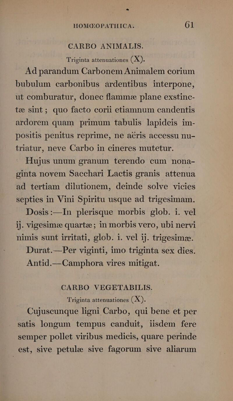 CARBO ANIMALIS. Triginta attenuationes (X). Ad parandum Carbonem Animalem corium bubulum carbonibus ardentibus interpone, ut comburatur, donec flamme plane exstinc- tee sint; quo facto corii etiamnum candentis ardorem quam primum tabulis lapideis im- positis penitus reprime, ne acris accessu nu- triatur, neve Carbo in cineres mutetur. Hujus unum granum terendo cum nona- ginta novem Saechari Lactis granis attenua ad tertiam dilutionem, deinde solve vicies septies in Vini Spiritu usque ad trigesimam. Dosis:—In plerisque morbis glob. i. vel iJ. vigesimee quartze; in morbis vero, ubi nervi nimis sunt irritati, glob. i. vel ij. trigesimz. Durat.— Per viginti, imo triginta sex dies. Antid.— Camphora vires mitigat. CARBO VEGETADBILIS. Triginta attenuationes (X). Cujuscunque ligni Carbo, qui bene et per satis longum tempus canduit, iisdem fere semper pollet viribus medicis, quare perinde est, sive petule sive fagorum sive aliarum