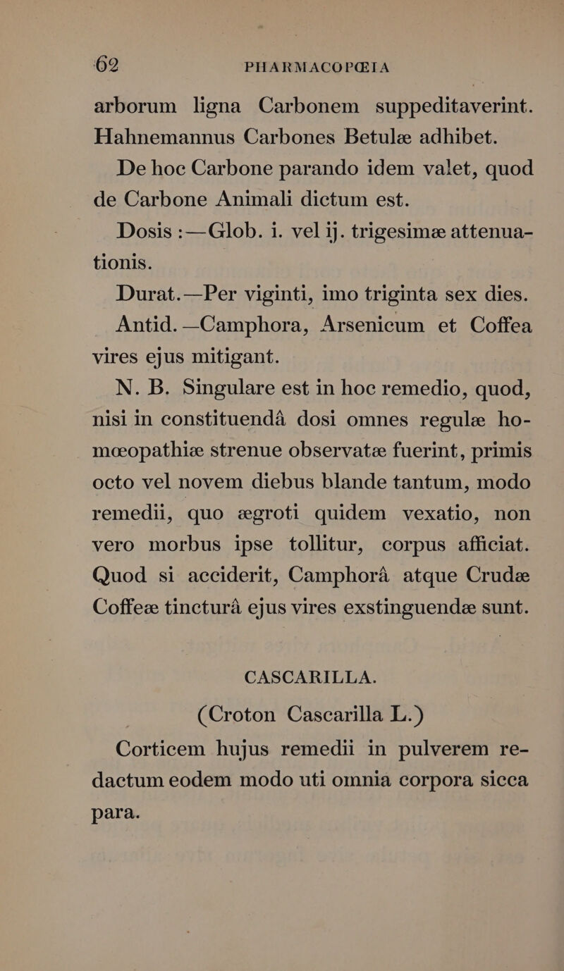 arborum ligna Carbonem suppeditaverint. Hahnemannus Carbones Betule adhibet. De hoc Carbone parando idem valet, quod de Carbone Animali dictum est. Dosis : —Glob. i. vel iJ. trigesimee attenua- tionis. Durat.— Per viginti, imo triginta sex dies. Antid. —Camphora, Arsenicum et Coffea vires ejus mitigant. N. B. 5ingulare est in hoc remedio, quod, nisi in constituendá dosi omnes regule ho- meeopathiee strenue observat: fuerint, primis octo vel novem diebus blande tantum, modo remedii, quo egroti quidem vexatio, non vero morbus ipse tollitur, corpus afficiat. Quod si acciderit, Camphoráà atque Crude Coffeze tincturá ejus vires exstinguendee sunt. CASCARILLA. (Croton Cascarilla L.) Corticem hujus remedii in pulverem re- dactum eodem modo uti omnia corpora sicca para.